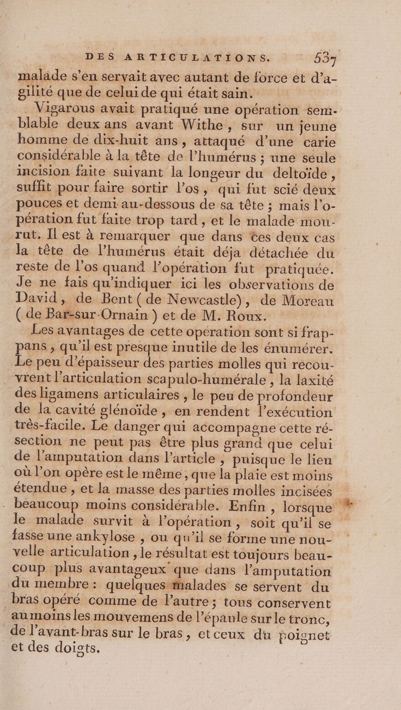 malade s’en servait avec autant de force ét d’a- gilité que de celui de qui était sain. . Vigarous avait pratiqué une opération sem- blable deux ans avant Withe, sur un jeune homme de dix-huit ans, attaqué d’une carie considérable à la tête de l’humérus ; une seule incision faite suivant la longeur du deltoïde, suffit pour faire sortir l’os, qui fut scié deux pouces et demi au-dessous de sa tête ; mais l’o- pération fut faite trop tard , et le malade mou- rut. Il est à remarquer que dans tes deux cas reste de l'os quand l'opération fut pratiquée. Je ne fais qu'indiquer ici les observations de David, de Bent (de Newcastle), de Moreau ( de Bar-sur-Ornain ) et de M. Roux. | Les avantages de cette opération sont si frap- pans , qu’ilest presque inutile de les énumérer. Le peu d'épaisseur des parties molles qui recou- vrent l’articulation scapulo-humérale , la laxité des ligamens articulaires , le peu de profondeur de la cavité glénoïde , en rendent l’exécution très-facile. Le danger qui accompagne cette ré- section ne peut pas être plus grand que celui de l’amputation dans l’article | puisque le lieu étendue , et la masse des parties molles incisées le malade survit à l’opération, soit qu'il se fasse une ankylose , ou qu’il se forme une nou- velle articulation , le résultat est toujours beau- coup plus avantageux que dans l’amputation du membre: quelques alades se servent du _bras opéré comme de l’autre; tous conservent au moins les mouvemens de l'épaule sur le tronc, et des doists.
