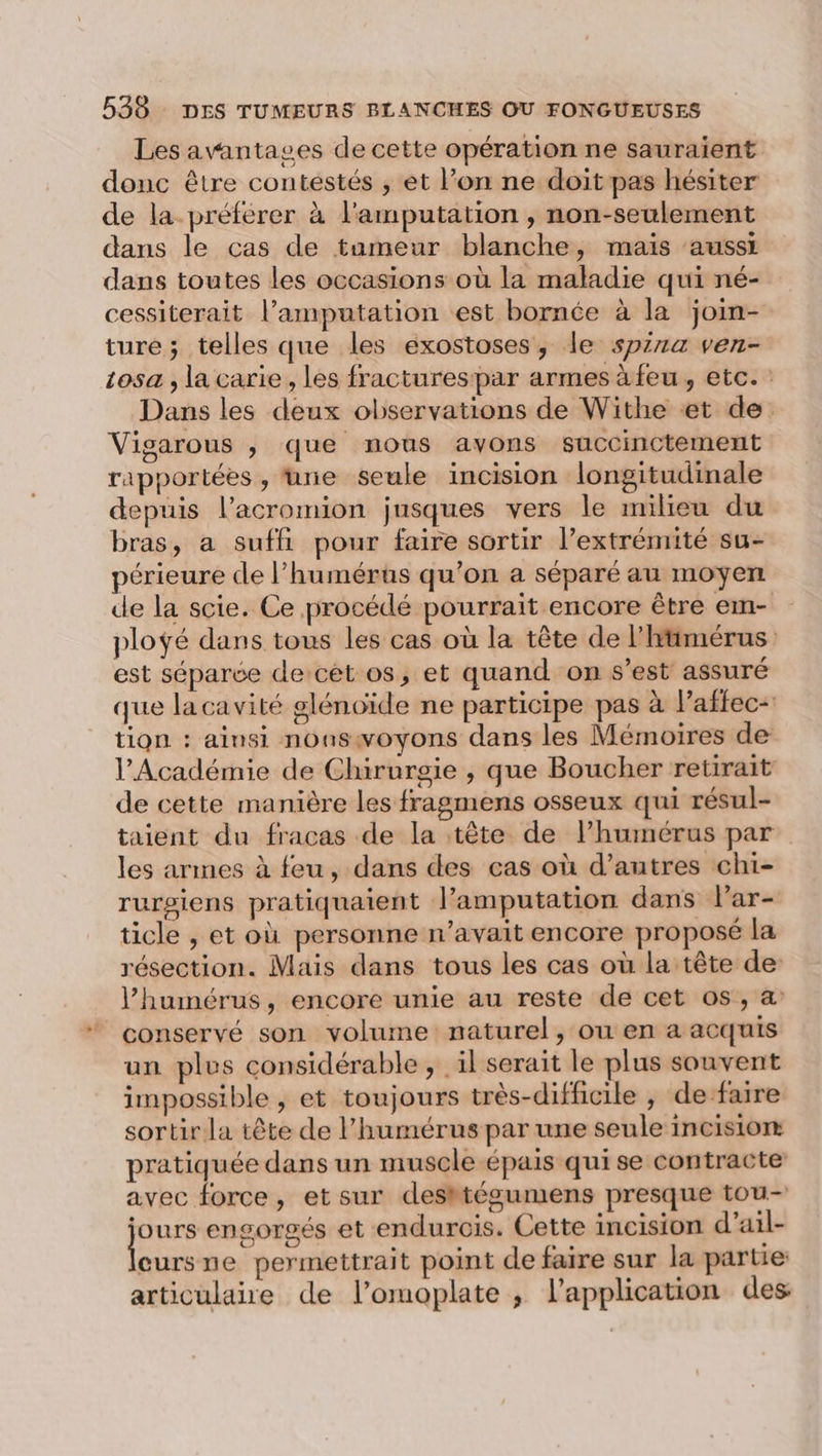 Les avantages de cette opération ne sauraient donc être contestés , et l’on ne doit pas hésiter de la préférer à l'amputation , non-seulement dans le cas de tumeur blanche, mais ‘aussi dans toutes les occasions où la maladie qui né- cessiterait l’amputation est bornée à la join- ture ; telles que les exostoses, le spz1a ven- 105 , la carie, les fracturespar armes à feu, etc. Dans les deux observations de Withe et de. Vigarous , que nous avons succinctement rapportées , une seule incision longitudinale depuis l’acromion jusques vers le milieu du bras, a sufli pour faire sortir l’extrémité su- périeure de l’humérus qu’on a séparé au moyen de la scie. Ce procédé pourrait encore être em- ploÿé dans tous les cas où la tête de l'itimérus est séparée de-cét os, et quand on s’est assuré que la cavité glénoïde ne participe pas à l’affec- tion : ainsi noaswoyons dans les Mémoires de l’Académie de Chirurgie , que Boucher retirait de cette manière les fragmens osseux qui résul- taient du fracas de la tête de l’humérus par les armes à feu, dans des cas où d’autres chi- rurgiens pratiquaient l’amputation dans lPar- ticle , et où personne n’avait encore proposé la résection. Mais dans tous les cas où la tête de l’humérus, encore unie au reste de cet os, a conservé son volume naturel, ou en a acquis un plus considérable, il serait le plus souvent impossible , et toujours très-difficile , de faire sortir la tête de l’humérus par une seule incision pratiquée dans un muscle épais qui se contracte avec force, et sur desktégumens presque tou- fs engorgés et endurcis. Cette incision d’ail- eursune permettrait point de faire sur la partie articulaire de l’omoplate ; l'application des