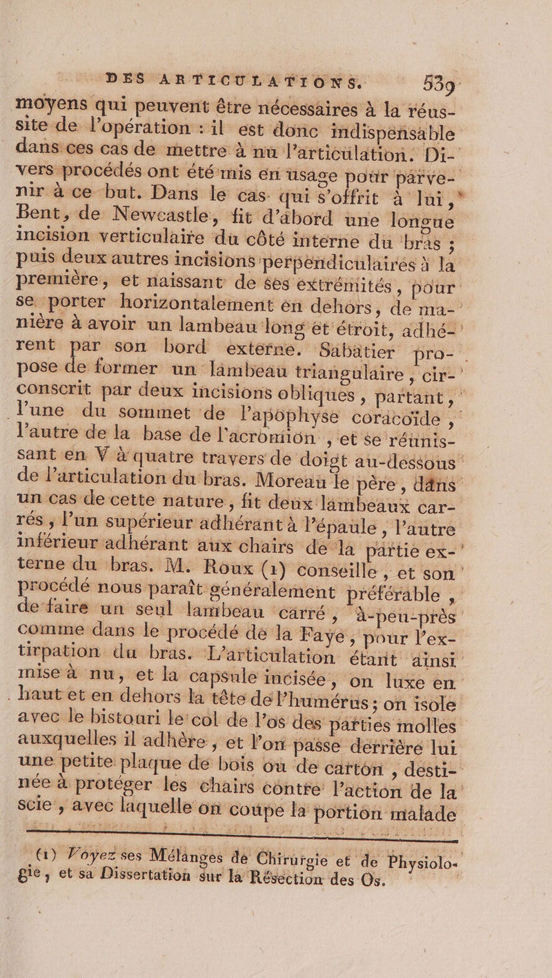 moyens qui peuvent être nécessaires à la réus- site de l'opération : il est donc imdispensable vers procédés ont été mis en usa nir à ce but, Dans le cas. qui S'offrit à Jui, Bent, de Newcastle, fit d’ébord une longue incision verticulaire du côté interne du ‘bras ; F première, et naissant de éés ‘éxtrémités Ï 2 9 nière à avoir un lambeau long ét étroit, adhé- rent par son bord externe. Sabatier pro- conscrit par deux incisions obli l’autre de la base de l'acromiiôn , et se réhinis- 9 un cas de cette nature, fit deux lambeaux car- rés ; l’un supérieur adhérant à Pépaule , l’autre inférieur adhérant aux chairs de de faire un seul lambeau Carré , comme dans le procédé de la Faye, pour l’ex- inise à nu, et la capsu . baut et en dehors la tête dél’hu avec le bistoari le'col de los d auxquelles il adhère , et l” on passe derrière lui une petite plaque de bois scie , avec laquelle on coupe la portion malade re gie ; et sa Dissertation $ur la Résection des Os.
