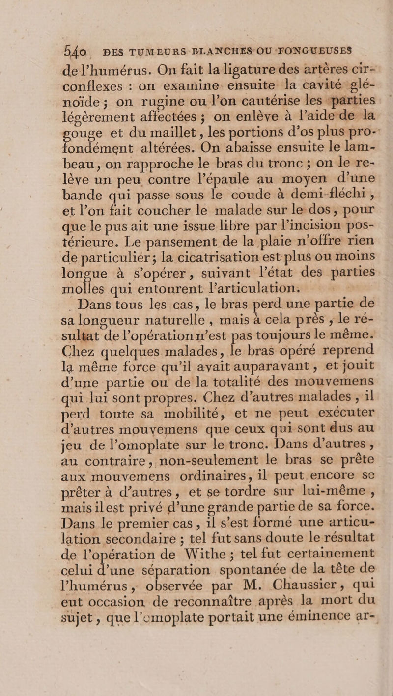 de l’humérus. On fait la ligature des artères cir- conflexes : on examine ensuite la cavité glé- noïde ; on rugine ou l’on cautérise les «parties lésèrement affectées ; on enlève à l’aide de la gouge et du maillet, les portions d’os plus pro-- fondément altérées. On abaisse ensuite le lam- beau, on rapproche le bras du tronc ; on le re- lève un peu contre l’épaule au moyen d’une bande qui passe sous le coude à demi-fléch1 , et l’on fait coucher le malade sur le dos, pour que le pus ait une issue libre par l’incision pos- térieure. Le pansement de la plaie n’offre rien de particulier ; la cicatrisation est plus ou moins longue à s’opérer, suivant l’état des parties molles qui entourent l'articulation. . Dans tous les cas, le bras perd une partie de sa longueur naturelle , mais à cela près ; le ré- sultat de l’opération n’est pas toujours le même. Chez quelques malades, le bras opéré reprend la même force qu’il avait auparavant , et jouit d’une partie ou de la totalité des mouvemens qui lui sont propres. Chez d’autres malades , il perd toute sa mobilité, et ne peut exécuter d’autres mouvemens que ceux qui sont dus au jeu de l’omoplate sur le tronc. Dans d’autres, au contraire, non-seulement le bras se prête aux mouvemens ordinaires, il peut encore se prêter à d’autres, et se tordre sur lui-même , mais ilest privé d’une grande partie de sa force. Dans le premier cas, 1l s’est formé une articu- lation secondaire ; tel fut sans doute le résultat de l’opération de Withe ; tel fut certainement celui d’une séparation spontanée de la tête de l’humérus , observée par M. Chaussier, qui eut occasion de reconnaître après la mort du sujet , que l'omoplate portait une éminence ar-