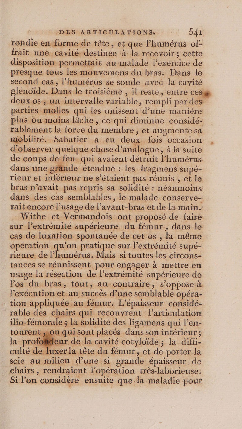 rondie en. forme de tête, et que l’humérus of- frait une cavité destinée À la recevoir ; cette disposition permettait au malade l'exercice de presque tous les mouvemens du bras. Dans le second cas , lhumérus se soude avec la cavité deux os ; un intervalle variable, rempli par des parties molles qui les unissent d’une manière plus ou imoïns lâche , ce qui diminue considé- rablement la force du membre , et augmentesa mobilité. Sabatier a eu deux fois occasion d'observer quelque chose d’analogue, à la suite de coups de feu. qui avaient détruit l’humérus dans une grände étendue : les fragmens supé- rieur et inférieur ne s'étaient pas réunis , et le bras n’avait pas repris sa solidité : néanmoins dans des cas semblables , le malade conserve- rait encore l’usage de l’avant-bras et de la main. Withe et Vermandois ont proposé de faire sur l’extrémité supérieure. du fémur , dans le cas de luxation spontanée de cet os , la même opération qu’on pratique sur l’extrémité supé- rieure de l’humérus. Mais si toutes les circons- tances se réunissent pour engager à mettre en usage la résection de l'extrémité supérieure de l’os du bras, tout, au contraire, s’oppose à. l'exécution et. au succès d’une semblable opéra- tion appliquée au fémur. L’épaisseur considé- rable des chairs qui recouvrent l’articulation ilio-fémorale ; la solidité des ligamens qui l’en- tourent sou quisont placés dans son intérieur; chaiïrs, rendraient l’opération très-laborieuse. Si l’on considère ensuite que-la maladie pour e