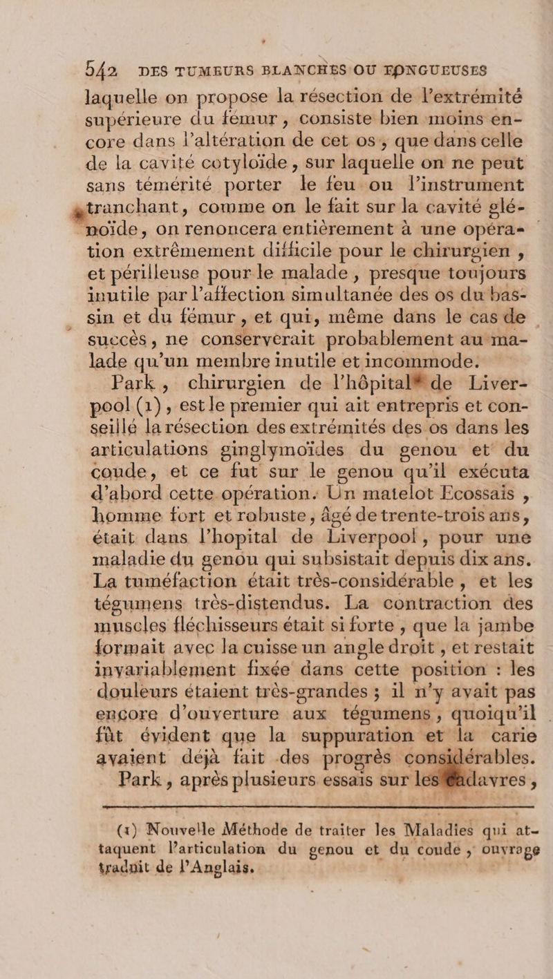 . 542 DES TUMBURS BLANCHES OU FPNGUEUSES laquelle on propose la résection de l'extrémité supérieure du fémur, consiste bien moins en- core dans l’altération de cet os’, que dans celle de la cavité cotyloïde , sur laquelle on ne peut sans témérité porter le feu ou l’instrument tranchant, cowme on le fait sur la cavité glé- moïde, on renoncera entièrement à une opéras tion extrêmement difficile pour le chirurgien , et périlleuse pour le malade, presque toujours inutile par l'affection simultanée des os du bas- sin et du fémur , et qui, même dans le cas de succès, ne conserverait probablement au-ma- lade qu’un membre inutile et incommode. Park, chirurgien de l'hôpital de Liver- pool (1), est le premier qui ait entrepris et con- seillé la résection des extrémités des os dans les articulations ginglymoïdes du genou et’ du coude, et ce fut sur le genou qu'il exécuta d’abord cette opération: Un matelot Ecossais , homme fort et robuste, âgé detrente-trois ans, était dans l’hopital de Liverpool, pour une maladie du genou qui subsistait depuis dix ans. La tuméfaction était très-considérable , et les tégumens très-distendus. La contraction des muscles fléchisseurs était si forte , que la jambe formait avec la cuisse un angle droit , et restait inyariablement fixée dans cette position : les douleurs étaient très-grandes ; il n’y avait pas encore d'ouverture aux tégumens , quoiqu'il . fût évident que la suppuration et la carie avaient déjà fait des progrès considérables. Park, après plusieurs essais sur le é (x) Nouvelle Méthode de traiter les Maladies qui at- taquent larticulation du genou et du coude ; ouvrage tradpit de l'Anglais. |