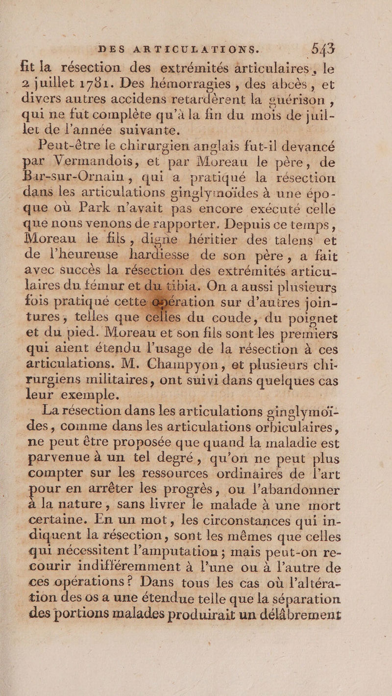 fit la résection des extrémités articulaires, le 2 juillet 1781. Des hémorragies , des abcès, et divers autres accidens retardèrent la guérison , qui ne fut complète qu’à la fin du mois de juil- ler de l’année suivante. k . Peut-être le chirurgien anglais fut-il devancé par Vermandois, et par Moreau le père, de Bar-sur-Ornain , qui a pratiqué la résection dans les articulations ginglymoïdes à une épo- que où Park n’ayait pas encore exécuté celle que nous venons de rapporter, Depuis ce temps, Moreau le fils, digne héritier des talens et de l’heureuse hardiesse de son père, a fait avec succès la résection des extrémités articu- laires du fémur ia. On a aussi plusieurs fois pratiqué cett ation sur d’autres join- tures; telles que celles du coude, du poignet et du pied. Moreau et son fils sont les premiers qui aient étendu l'usage de la résection à ces articulations. M. Champyon, et plusieurs chi- rurgiens militaires, ont suivi dans quelques cas leur exemple. : La résection dans les articulations ginslymoï- _des, comme dans les articulations orbiculaires, ne peut être proposée que quaud la maladie est parvenue à un tel degré, qu’on ne peut plus compter sur les ressources ordinaires de l’art pour en arrêter les progrès, ou l’abandonner à la nature, sans livrer le malade à une mort certaine. En un mot, les circonstances qui in- diquent la résection, sont les mêmes que celles qui nécessitent l’amputation ; mais peut-on re- courir indifféremment à l’une ou à l’autre de ces opérations? Dans tous les cas où l’altéra- tion des os a une étendue telle que la séparation des portions malades produirait un délâbrement