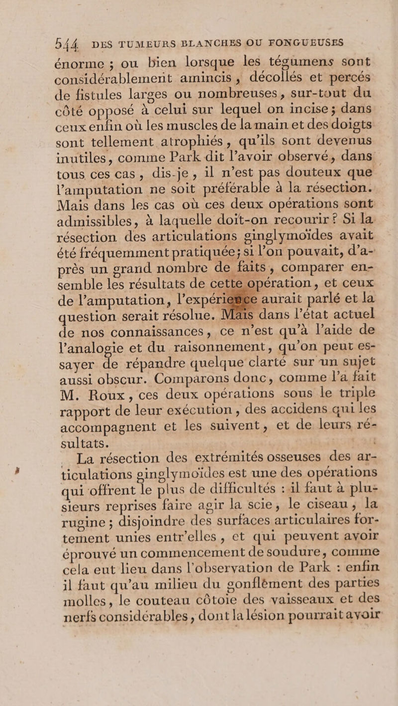 énorme ; ou bien lorsque les tégumens sont considérablement amincis , décollés et percés de fistules larges ou nombreuses, sur-tout du côté opposé à celui sur lequel on incise ; dans ceux enfin où les muscles de la main et des doigts sont tellement atrophiés, qu’ils sont devenus inutiles, comme Park dit l’avoir observé, dans tous ces cas, dis-je, il n’est pas douteux que l’amputation ne soit préférable à la résection. Mais dans les cas où ces deux opérations sont admissibles, à laquelle doït-on recourir ? Si la. résection des articulations ginglymoïdes avait été fréquemment pratiquée; si l’on pouvait, d’a- près un grand nombre de faits &gt; comparer erni- semble les résultats de cette opération, et ceux de l’amputation, l’expér aurait parlé et la question serait résolue. Mäis dans l’état actuel de nos connaissances, ce n’est qu’à l’aide de l’analogie et du raisonnement, qu’on peut es- sayer de répandre quelque clarté sur ‘un sujet aussi obscur. Comparons donc, comme l’a fait M. Roux, ces deux opérations sous le triple rapport de leur exécution, des accidens qui les accompagnent et les suivent, et de leurs ré- sultats. | | La résection des extrémités osseuses des ar- ticulations ginglymoïdes est une des opérations qui offrent le plus de difficultés :l faut à plu: sieurs reprises faire agir la scie, le ciseau; la rugine ; disjoindre des surfaces articulaires for- tement unies entr’elles, et qui peuvent avoir éprouvé un commencement de soudure, comme cela eut lieu dans l'observation de Park : enfin il faut qu’au milieu du gonflèment des parties molles, le couteau côtoie des vaisseaux et des nerfs considérables, dont la lésion pourrait avoir