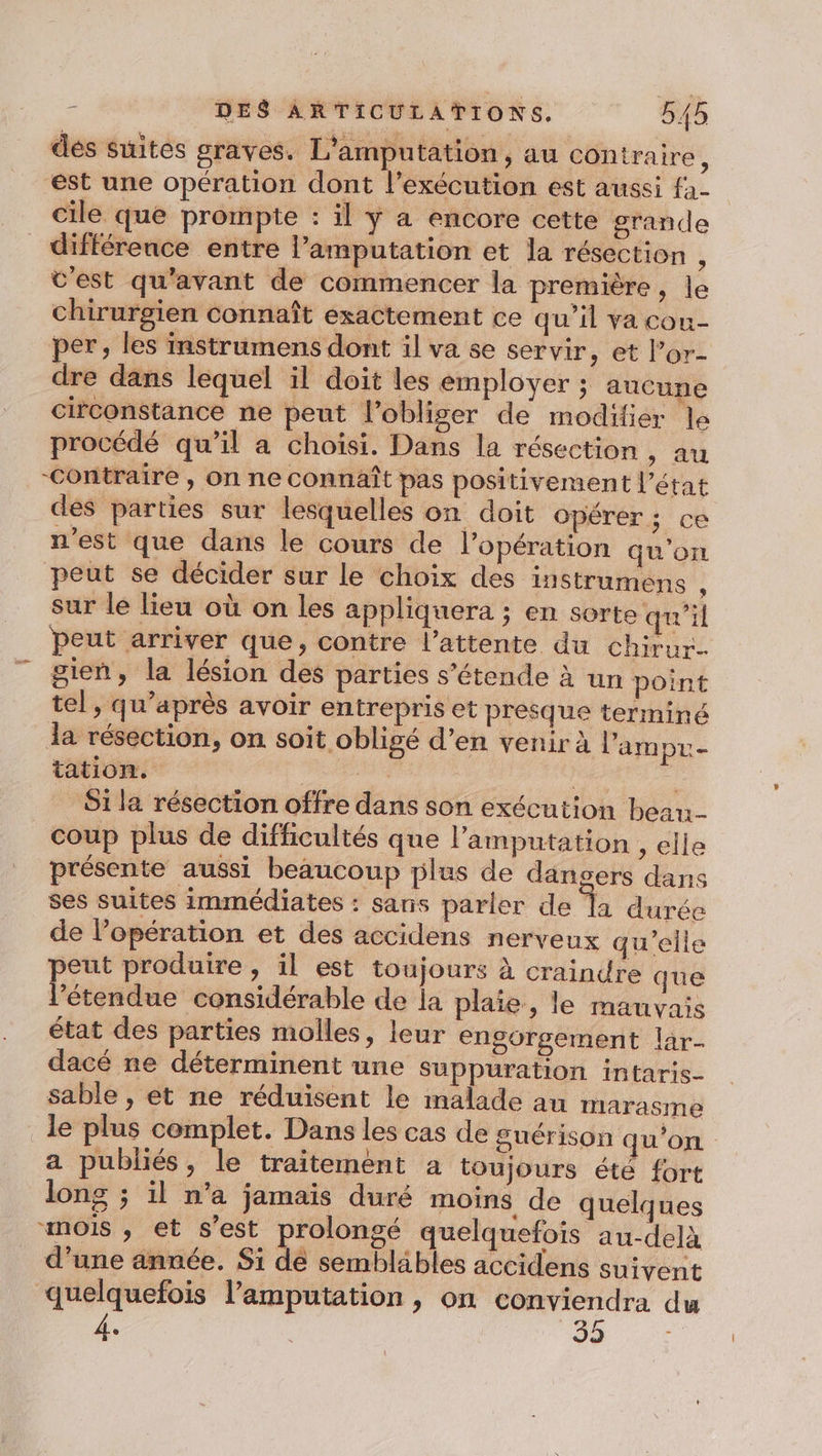 des suites graves. L'amputation, au contraire : “est une opération dont l’exécution est aussi fa- cile que prompte : il y a encore cette grande différence entre l’amputation et la résection \ t'est qu'avant de commencer la première, le chirurgien connaît exactement ce qu’il va cou- per, les instrumens dont il va se servir, et l’or- dre dans lequel il doit les employer ; aucune circonstance ne peut l’obliger de modifier le procédé qu’il a choïsi. Dans la résection , au -Contraire , on ne connaît pas positivement l’état des parties sur lesquelles on doit opérer; ce n'est que dans le cours de l'opération qu'on peut se décider sur le choix des instrumens 2 sur lé lieu où on les appliquera ; en sorte qu'il peut arriver que, contre l'attente du chirur- gien, la lésion des parties s'étende à un point tel, qu'après avoir entrepris et presque terminé la résection, on soit obligé d’en venir à l'ampu- tation. à S1 la résection offre dans son exécution bean. coup plus de difficultés que l’amputation , elle présente aussi beaucoup plus de dangers dans ses suites immédiates : sans parler de a durée de l'opération et des accidens nerveux qu’elle peut produire, il est toujours à craindre que l'étendue considérable de la plaie, le mauvais état des parties molles, leur engorgement lar- dacé ne déterminent une suppuration intaris- sable , et ne réduisent le malade au tarasme le plus complet. Dans les cas de guérison qu'on a publiés, le traitement à toujours été fort long ; il n’a jamais duré moins de quelques mois , et s’est prolongé quelquefois au-delà d’une année. Si de sembläbles accidens suivent quelquefois l’amputation , on conviendra du 4, Eee