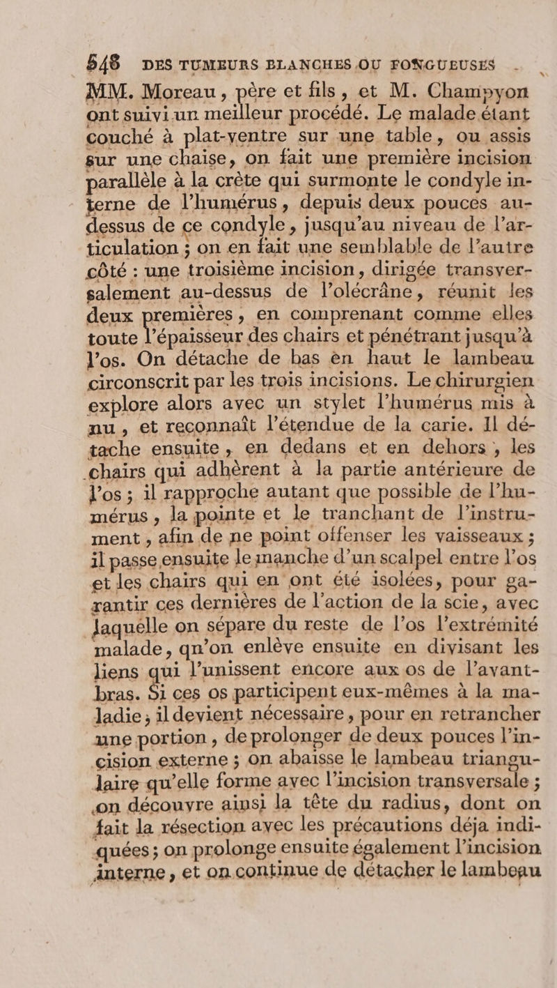MM. Moreau, père et fils, et M. Champyon ont suivi-ur mel leur procédé. Le malade étant couché à plat-yentre sur une table, ou assis sur une chaise, on fait une première incisiom parallèle à la crête qui surmonte le condyle in- terne de l’humérus, depuis deux pouces au- dessus de ce condyle , jusqu’au niveau de l’ar- ticulation ; on en fait une semblable de l’autre côté : une troisième incision, dirigée transver- salement au-dessus de l’olécrâne, réunit les deux premières, en comprenant comme elles toute l’épaisseur des chairs et pénétrant jusqu’à l'os. On détache de bas en haut le lambeau circonscrit par les trois incisions. Le chirurgien explore alors ayec un stylet l’humérus mis à nu, et reconnaît l'étendue de la carie. Il dé- tache ensuite, en dedans et en dehors , les _chaïrs qui adhèrent à la partie antérieure de l'os ; il rapproche autant que possible de l’hu- mérus , la pointe et le tranchant de l’instru- ment , afin de ne point offenser les vaisseaux ; il passe ensuite le manche d’un scalpel entre l'os et les chairs qui en ont êté isolées, pour ga- rantir ces dernières de l’action de la scie, avec Jaquelle on sépare du reste de l'os l'extrémité malade, qn’on enlève ensuite en divisant les liens qui l’unissent encore aux os de l’avant- bras. Si ces os participent eux-mêmes à la ma- ladie ; il devient nécessaire, pour en retrancher une portion , de prolonger de deux pouces l’in- cision externe ; on abaisse le lambeau triangu- laire qu’elle forme avec l’incision transversale ; on découvre aipsi la tête du radius, dont on fait la résection avec les précautions déja indi- quées ; on prolonge ensuite également l’incision interne, et on.continue de détacher le lambegu