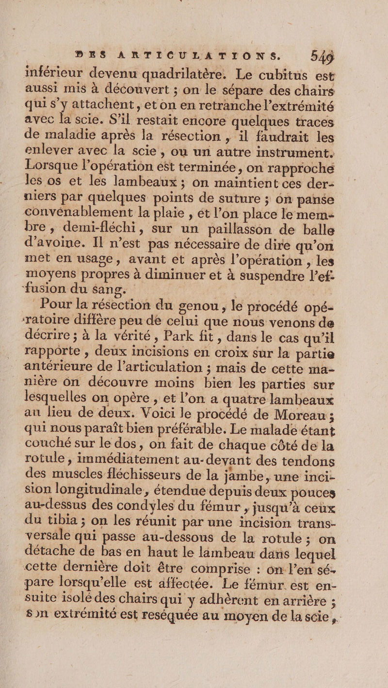 inférieur devenu quadrilatère, Le cubitus est aussi mis à découvert ; on le sépare des chairs qui s’y attachent, et on en retranche l'extrémité avec la scie. S’il restait encore quelques traces de maladie après la résection , il faudrait les enlever avec la scie , ou un autre instrument. Lorsque l’opération est terminée, on rapproché les os et les lambeaux ; on maintient ces der- niers par quelques points de suture ; 6n panse convénablement la plaie , ét l’on place le mem- bre, demi-fléchi, sur un paillasson de balle d'avoine. Il n’est pas nécessaire de dire qu’on met en usage, avant et après l’opération , les moyens propres à diminuer et à suspendre l’ef: fusion du sang. ra | oo Pour la résection du genou , le procédé opé- ratoire diffère peu de celui que nous venons de décrire ; à la vérité, Park fit, dans le cas qu’il rapporte , deux incisions en croix sur la partie antérieure de l'articulation ; mais de cette ma- mère ôn découvre moins bien les parties sur lesquelles on opère , et l’on a quatre lambeaux au lieu de deux. Voici le procédé de Moreau ; qui nous paraît bien préférable. Le malade étant couché sur le dos, on fait de chaque côté de la rotule , inmédiatement au-deyant des tendons des muscles fléchisseurs de la jambe, une inci- sion longitudinale, étendue depuis deux pouces au-dessus des condyles du fémur , jusqu’à ceux du tibia ; on les réunit par une incision trans- versale qui passe au-dessous de la rotule ; on détache de bas en haut le lambeau daris lequel cette dernière doit être comprise : on l’en sé- pare lorsqu'elle est affectée. Le fémür. est en- suite isolé des chaïrs qui y adhèrent en arrière ; sn extrémité est reséquée au moyen de la scie ,.