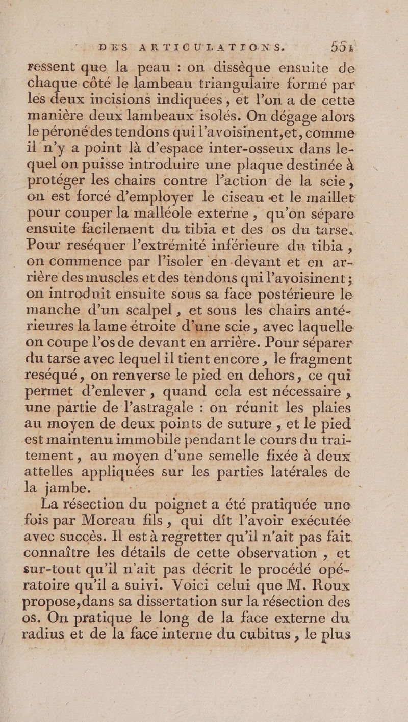 ressent que la peau : on dissèque ensuite de chaque côté le lambeau triangulaire formé par les deux incisions indiquées, et l’on a de cette manière deux lambeaux isolés. On dégage alors le péronédes tendons qui l’avoisinent,et, comme il n’y a point là d'espace inter-osseux dans le- quel on puisse introduire une plaque destinée à protéger les chairs contre l’action de la scie, on est forcé d'employer le ciseau «et le maillet: pour couper la malléole externe , qu’on sépare ensuite facilement du tibia et des os du tarse. Pour reséquer l'extrémité inférieure du tibia , on commence par l’isoler en devant et en ar- rière des muscles et des tendons qui l’avoisinent ; on introduit ensuite sous sa face postérieure le manche d’un scalpel , et sous les chairs anté- rieures la lame étroite d’une scie , avec laquelle on coupe l’os de devant en arrière. Pour séparer du tarse avec lequel il tient encore , le fragment reséqué, on renverse le pied en dehors, ce qui permet d’enlever , quand cela est nécessaire , une partie de l’astragale : on réunit les plaies au moyen de deux points de suture , et le pied est maintenu immobile pendant le cours du trai- tement , au moyen d’une semelle fixée à deux attelles appliquées sur les parties latérales de la jambe. | La résection du poignet a été pratiquée une fois par Moreau fils, qui dit l’avoir exécutée avec succès. Îl est à regretter qu'il n'ait pas fait connaître les détails de cette observation , et sur-tout qu’il n'ait pas décrit le procédé opé- ratoire qu’il a suivi. Voici celui que M. Roux propose,dans sa dissertation sur la résection des os. On pratique le long de la face externe du radius et de la face interne du cubitus , le plus