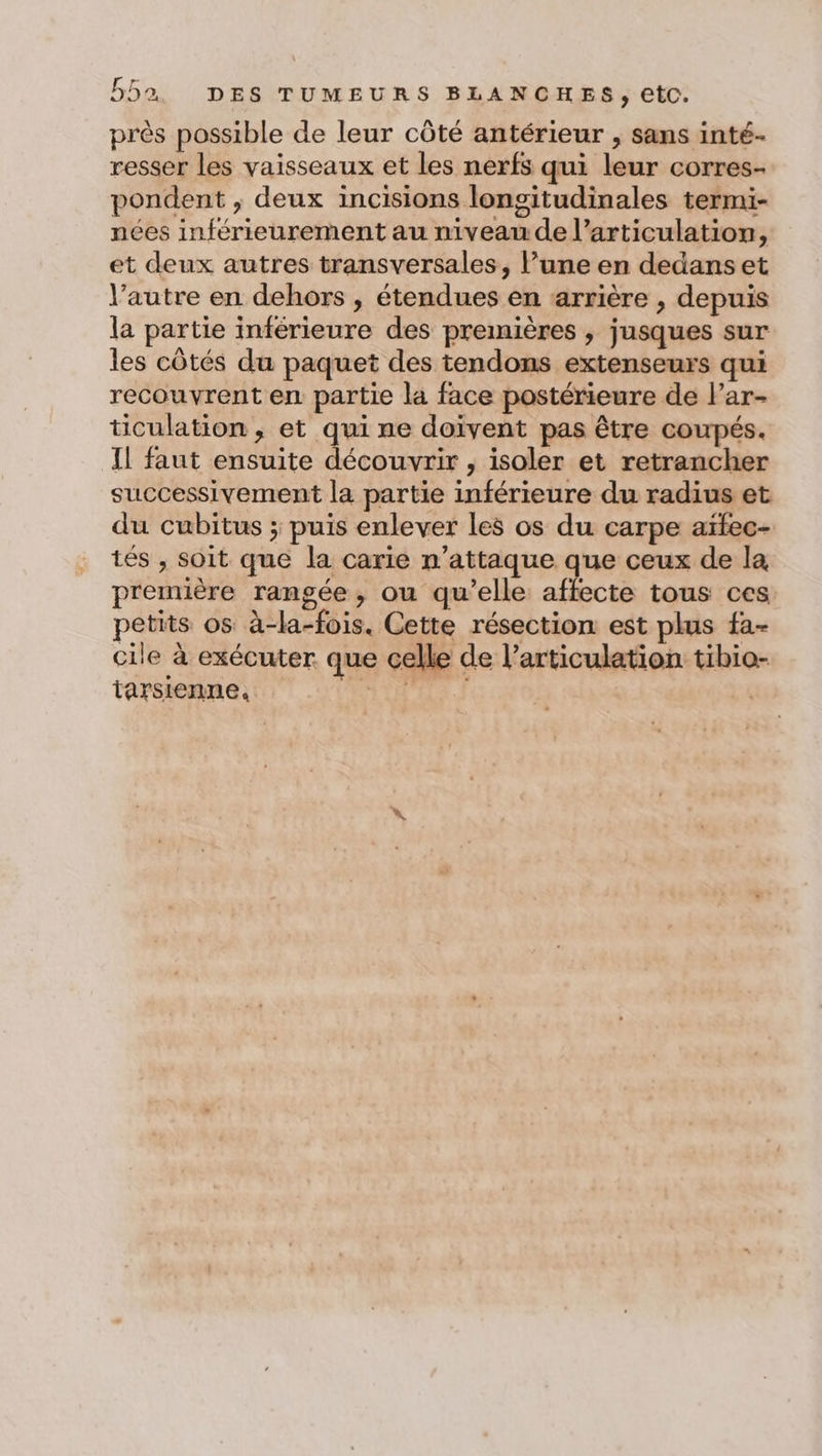 près possible de leur côté antérieur , sans inté- resser les vaisseaux et les nerfs qui leur corres- pondent , deux incisions longitudinales termi- nées inférieurement au niveau de l’articulation, et deux autres transversales, l’une en dedanset l’autre en dehors , étendues en arrière , depuis la partie inférieure des premières , jusques sur les côtés du paquet des tendons extenseurs qui recouvrent en partie la face postérieure de lPar- ticulation , et qui ne doivent pas être coupés. Il faut ensuite découvrir , isoler et retrancher successivement la partie inférieure du radius et du cubitus ; puis enlever les os du carpe aïfec- tés , soit que la carie n’attaque que ceux de la première rangée, ou qu’elle affecte tous ces petits os à-la-fois. Cette résection est plus fa- cile à exécuter que celle de l'articulation tibio- tarsienne, Fan EË) |