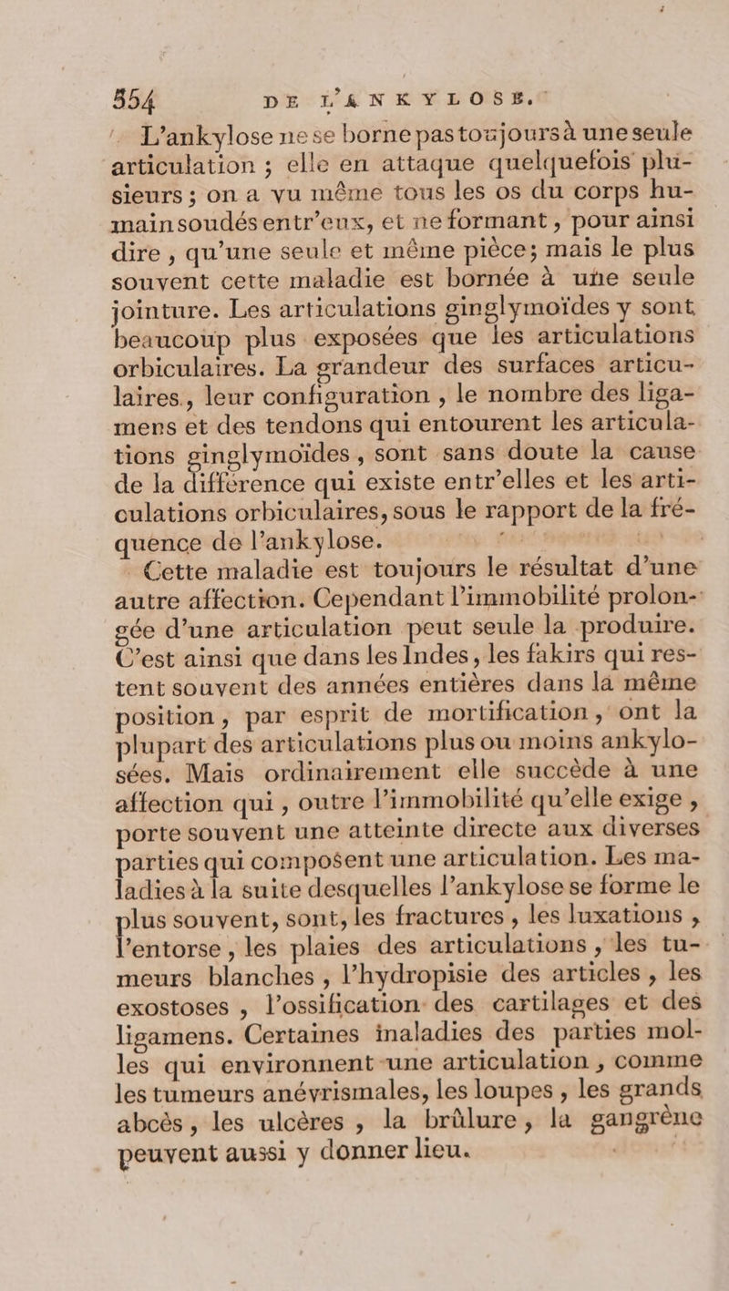 L’ankylose ne se borne pastoxjoursà une seule articulation ; elle en attaque quelquefois plu- sieurs ; on a vu même tous les os du corps hu- mainsoudésentr’eux, et ne formant , pour ainsi dire , qu’une seule et même pièce; mais le plus souvent cette maladie est bornée à uñe seule jointure. Les articulations ginglymoïdes y sont beaucoup plus exposées que les articulations orbiculaires. La grandeur des surfaces articu- laires., leur configuration , le nombre des liga- mers et des tendons qui entourent les articula- tions ginglymoïdes , sont sans doute la cause de la différence qui existe entr’elles et les arti- culations orbiculaires, sous le rapport de la fré- quence de l’ankylose. pans TRE Cette maladie est toujours le résultat d’une autre affection. Cependant l’immobilité prolon- gée d’une articulation peut seule la produire. C’est ainsi que dans les Indes, les fakirs qui res- tent souvent des années entières dans là même position, par esprit de mortification , ont la plupart des articulations plus ou moins ankylo- sées, Mais ordinairement elle succède à une affection qui , outre l’immobilité qu’elle exige , porte souvent une atteinte directe aux diverses parties qui composent une articulation. Les ma- ladies à la suite desquelles l’ankylose se forme le plus souvent, sont, les fractures , les Juxations , l'entorse , les plaies des articulations , les tu- meurs blanches , l’hydropisie des articles , les exostoses , l’ossification des cartilages et des lisgamens. Certaines inaladies des parties mol- les qui environnent -une articulation , comme les tumeurs anévrismales, les loupes , les grands abcès , les ulcères , la brülure, la gangrène peuvent aussi y donner lieu. dom