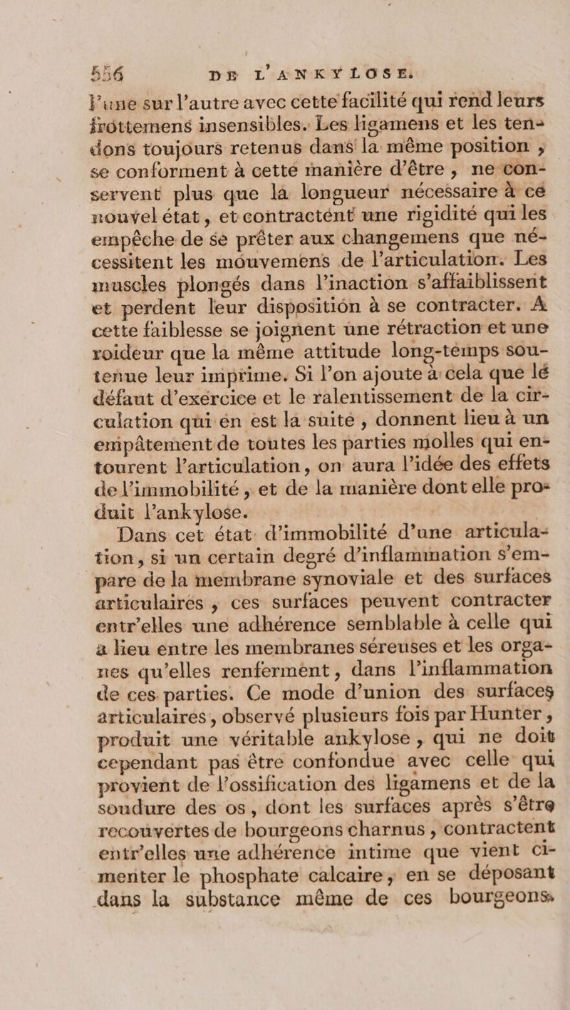 l’une sur l’autre avec cette facilité qui rend leurs frôttemens insensibles. Les Higamens et les ten- dons toujours retenus dans la même position ; se conforment à cette manière d’être, ne con- servent plus que là longueur nécessaire à ce nouvel état, et contractént une rigidité qui les empêche de se prêter aux changemens que né- cessitent les môouvemens de l'articulation. Les muscles plongés dans l’inaction s’affaiblissent et perdent leur disposition à se contracter. À cette faiblesse se joignent une rétraction et une roideur que la même attitude long-temps sou- tenue leur imprime. Si l’on ajoute à cela que lé défaut d’exercice et le ralentissement de la cir- culation qui én est la suite , donnent lieu à un empâtement de toutes les parties molles qui en- tourent l'articulation, on aura l’idée des effets de l'immobilité , et de la manière dont elle pro- duit l’ankylose. Dans cet état. d’immobilité d’une articula- tion, si un certain degré d’inflammation s’em- pare de la membrane synoviale et des surfaces articulaires ,; ces surfaces peuvent contracter entr’elles une adhérence semblable à celle qui a lieu entre les membranes séreuses et les orga- nes qu’elles renferment, dans l’inflammation de ces parties. Ce mode d’union des surface articulaires , observé plusieurs fois par Hunter , produit une véritable ankylose , qui ne doit cependant pas être confondue avec celle qui provient de l’ossification des ligamens et de la soudure des os, dont les surfaces après s'être recouvertes de bourgeons charnus , contractent entr’elles une adhérence intime que vient ci- menter le phosphate calcaire; en se déposant dans la substance même de ces bourgeons,