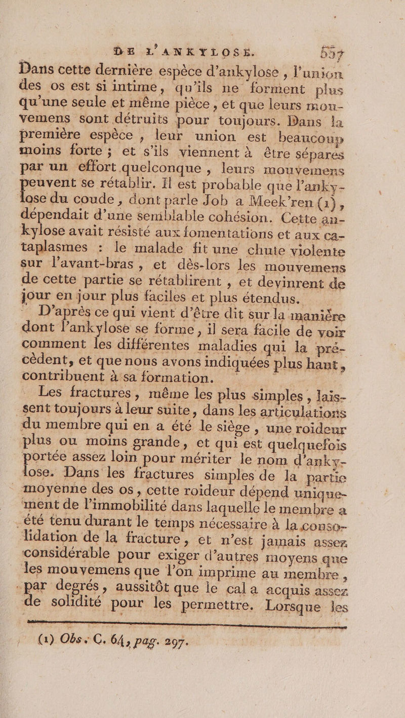 Dans cette dernière espèce d’ankylose , l'union des os est si intime, qu'ils ne forment plus qu’une seule et même pièce , et que leurs mou- vemens sont détruits pour toujours. Dans la première espèce , leur union est beaucouy moins forte ; et s'ils viennent À être sépares par un effort quelconque » leurs mouvemens peuvent se rétablir. Ïl est probable que l’anky- lose du coude , dont parle Job a Meek’ren {1}, dépendait d’une semblable cohésion. Cette an- kylose avait résisté aux fomentations et aux ca- taplasmes : le malade fit une chute violente sur l’avant-bras , et dès-lors les mouvemens de cette partie se rétablirent , et devinrent de jour en jour plus faciles et plus étendus. D’après ce qui vient d’être dit sur la manière dont lankylose se forme , il sera facile de voir comment les différentes maladies qui la pré- cèdent, et que nous avons indiquées plus hant * contribuent à sa formation. ‘ + Les fractures, même les plus simples, lais- sent toujours à leur suite, dans les articulations du membre qui en a été le siège , une roideur plus ou moins grande, et qui est quelquefois portée assez loin pour mériter le nom d’ankx- lose. Dans les fractures simples de la partie _ moyenne des os, cette roïdeur dépend unique- ment de l’immobilité dans laquelle le membre a -été tenu durant le temps nécessaire À la conso lidation de la fracture, et n'est jamais assez considérable pour exiger d’autres moyens que Îles mou yemens que l’on imprime au membre ï -par degrés, aussitôt que le cala acquis assez de solidité pour les permettre. Lorsque Îles (1) Obs “C, 64, pag. do