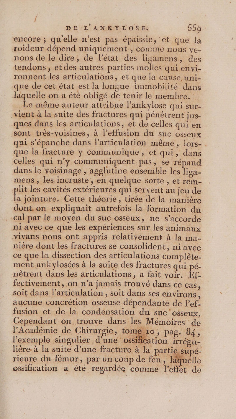 encore ; quelle n’est pas épaissie, et que la roideur dépend uniquement ; comme nous ve- nons de le dire, de l’état des ligamens, des tendons , et des autres parties molles -qui envi- ronnent les articulations, et que la cause uni- que de cet état est la longue immobilité dans laquelle on a été obligé de tenir le membre. Le même auteur attribue l’ankylose qui sur- vient à la suite des fractures qui pénètrent jus- ques dans les articulations, et de celles qui en sont très-voisines, à l’effusion du suc osseux qui s’épanche dans l'articulation même, lors- . que la fracture y communique, et qui, dans celles qui n’y communiquent pas, se répand dans le voisinage , agglutine ensemble les lisa- mens , les incruste , en quelque sorte , et rém- plit les cavités extérieures qui servent au jeu de # jointure. Cette théorie, tirée de la manière dont. on expliquait autrefois la formation du Cal par le moyen du suc osseux, ne s'accorde ni avec ce que les expériences sur les animaux vivans nous ont appris relativement à la ma- nière dont les fractures se consolident, ni avec ce que la dissection des articulations complète- ment ankylosées à la suite des fractures qui pé- nêtrent dans les articulations , a fait voir. E£ fectivement, on n’a jamais trouvé dans ce cas, soit dans l'articulation, soit dans ses environs ; aucune concrétion osseuse dépendante de l’ef- fusion et de la condensation du suc'osseux. Cependant on trouve dans les Mémoires de l’Académie de Chirurgie, tome 10, pag. 84, l'exemple singulier d’une ossification irrésu- lière. à la suite d’une fracture à la partie supé- rieure du fémur, par un conp de feu, quelle ossification a été regardée comme l'effet de