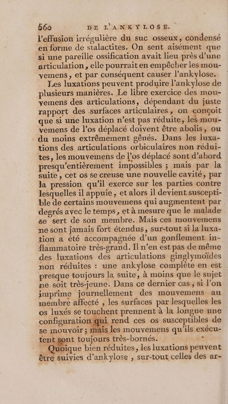 l’effusion irrégulière du suc osseux, condensé en forme de stalactites. On sent aisément que si une pareille ossification avait lieu près d’une articulation, elle pourrait en empêclier les mou- vemens, et par conséquent causer l’ankylose. Les luxations peuvent produire l’ankylose de plusieurs manières. Le libre exercice des mou- vemens des articulations, dépendant du juste rapport des surfaces articulaires, on conçoit que si une luxation n’est pas réduite, les mou- vemens de l’os déplacé doivent être abolis, ou du moins extrêmement gênés. Dans les luxa- tions des articulations orbiculaires non rédui- tes, les mouvemens de l’os déplacé sont d’abord presqu’entièrement impossibles ; mais par la suite , cet os se creuse une nouvelle cavité, par la pression qu’il exerce sur les parties contre lesquelles il appuie, et alors il devient suscepti- ble de certains mouvemuens qui augmentent par degrés avec le temps, et à mesure que le malade se sert de son membre. Mais ces mouvemens me sont jamais fort étendus, sur-tout si la luxa- tion a été accompagnée d’un sonflement in- flammatoire très-srand. Il n’en est pas de même des luxations des articulations ginglymoïdes non réduites : une ankylose complète en est presque toujours la suite, à moins que le sujet pe. soit très-jeune. Dans ce dernier cas; si l’on imprime journellement des mouvemens au membre affecté , les surfaces par lesquelles les os luxés se touchent prennent à la longue une configuration qui rend ces os susceptibles de se mouvoir ; mais les mouvemens qu'ils exécu- tent sont toujours très-bornés. | ge _ Quoique bien réduites, les luxations peuvent être suivies d’ankylose , sur-tout celles des ar-