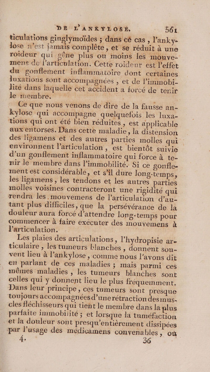 ticulations ginglymoïdes ; dans cé cas , l’anky- lose n'est jamais complète , et se réduit à une roideur qui sêne plus où moins les mouve- mens de l’articulation. Cette roideur est l'effet du gonflement inflammatoire dont certaines luxations sont accompagnées , et de l’iimmobi- lité dans laquelle cet accident a forcé de tenir le membre, Le L Ce que nous venons de dire de la fausse an- kylose qui accompagne quelquefois les luxa- tions qui ont été bien réduites , est applicable aux entorses. Dans cette maladie, la distension des ligamens et des autres parties molles qui environnent l'articulation , est bientôt suivie d’un gonflement inflammatoire qui force à te- nir le membre dans l’immobilité. Si ce gonfle- ment est considérable, et s’il dure long-temps, les ligamens , les tendons et les autres parties molles voisines contracteront une rigidité qui rendra les mouvemens de l'articulation d’au- tant plus difficiles, que la persévérance de la douleur aura forcé d’attendre long-temps pour commencer à faire exécuter des mouvemens à Varticulation. | Les plaies des articulations » l’hydropisie are ticulaire , les tumeurs blanches ; donnent sou- vent lieu à l’ankylose , comme nous l'avons dit en parlant de ces maladies ; mais parmi ces mêmes maladies , les tumeurs blanches sont celles qui y donnent lieu le plus fréquemment, Dans leur principe , ces tumeurs sont presque toujours accompagnées d’unerétraction des Inus- cles fléchisseurs qui tieht le membre dans la plus parfaite immobilité ; et lorsque la tuméfaction et la douleur sont presqu’entièrement dissipées par l'usage des médicamens convenables ; où 4 36