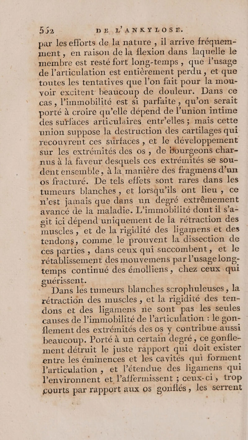 par les efforts de la nature , il arrive fréquem- ment, en raison de la flexion dans laquelle le membre est resté fort long-temps , que l’usage de l’articulation est entièrement perdu, et que toutes les tentatives que l’on fait pour la mou- voir excitent beaucoup de douleur. Dans ce cas , l’immobilité est si parfaite, qu’on serait porté à croire qu’elle dépend de l'union intime des surfaces articulaires entr’elles ; mais cette union suppose la destruction des cartilages qui recouvrent ces surfaces , et le développement sur les extrémités des os , de Sourgeons char- nus à la faveur desquels ces extrémités se sou- dent ensemble, à la manière des fragmens d’un os fracturé. De tels effets sont rares dans les tumeurs blanches, et lorsqu'ils ont lieu , ce n’est jamais que dans un degré extrêmement avancé de la maladie. L’immobilité dont il s’a- ait ici dépend uniquement de la rétraction des muscles , et de la rigidité des ligamens et des tendons, comme le prouvent la dissection de ces parties , dans ceux qui succombent, et le rétablissement des mouvemens par l’usagelong- temps continué des émolliens, chez ceux qui guérissent. Dans les tumeurs blanches scrophuleuses , la rétraction des muscles , et la rigidité des ten- dons et des ligamens ne sont pas les ‘seules causes de l’immobilité de l’articulation : le gon- flement des extrémités des os y contribue aussi beaucoup. Porté à un certain degré, ce gonfle- ment détruit le juste rapport qui doit exister entre les éminences et les cavités qui forment l'articulation , et l’étendue des ligamens qui l’environnent et l’affermissent ; ceux-ci, trop courts par rapport aux os gonflés, les serrent