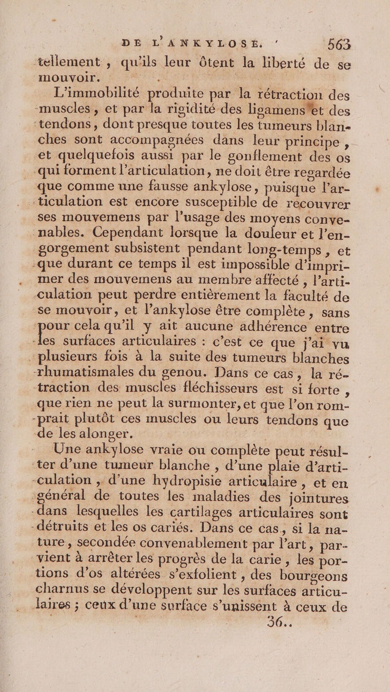 ‘tellement , qu'ils leur Ôtent la liberté de se mouvoir. LATE SALUE De SPEARS F L’immobilité produite par la rétraction des muscles , et par la rigidité des lisamens'et des ‘tendons, dont presque toutes les tumeurs blan- ches sont accompagnées dans leur principe, et quelquefois aussi par le gonflement des os qui forment l’articulation, ne doit être resardée que comme une fausse ankylose, puisque l’ar- ticulation est encore susceptible de recouvrer ses mouvemens par l'usage des moyens conve- nables. Cependant lorsque la douleur et l’en- gorgement subsistent pendant long-temps , et -que durant ce temps il est impossible d'impri- mer des mouvemens au membre affecté , l’arti- culation peut perdre entièrement la faculté de se mouvoir, et l’ankylose être complète, sans pour cela qu’il y ait aucune adhérence entre asie articulaires : c’est ce que j'ai vu plusieurs fois à la suite des tumeurs blanches rhumatismales du genou. Dans ce cas, la ré- traction des muscles fléchisseurs est si forte , que rien ne peut la surmonter, et que l’on rom- -prait plutôt ces muscles ou leurs tendons que de les alonger. | ; Une ankylose vraie ou complète peut résul- ter d’une tumeur blanche , d’une plaie d’arti- -culation , d’une hydropisie articulaire , et en général de toutes les imaladies des jointures dans lesquelles les cartilages articulaires sont -détruits et les os cariés. Dans ce cas, si la na- ture, secondée convenablement par l’art, par- vient à arrêter les progrès de la carie, les por- tions d'os altérées s’exfolient , des bourgeons charnus se développent sur les surfaces articu- Jaires ; ceux d’une surface s'unissent à ceux de