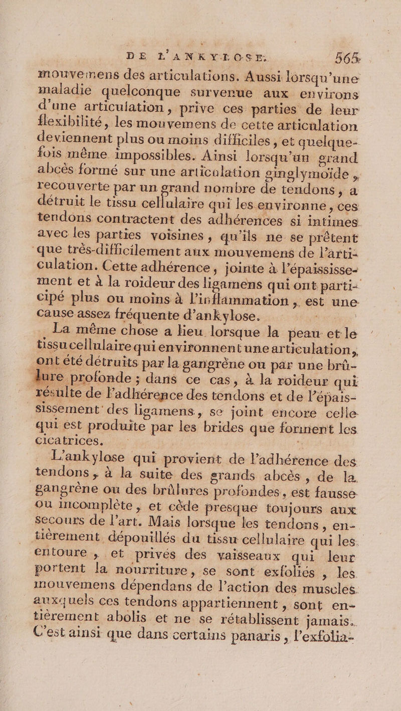 mouvemens des articulations. Aussi lorsqu'une maladie quelconque surverue aux environs d'une articulation, prive ces parties de leur flexibilité, les mouvemens de cette articulation deviennent plus ou moins difficiles » et quelque- fois même impossibles. Ainsi lorsqu'un grand abcès formé sur une articulation singlymoïde ,. recouverte par un grand nombre de tendons, a détruit le tissu cellulaire qui les environne , ces tendons contractent des adhérences si intimes avec les parties voisines, qu'ils ne se prêtent que très-difficilement anx mouvemens de l’arti: Culation. Cette adhérence, jointe à l’épaississe- ment et à la roideur des ligamens qui ont parti cipé plus ou moins à l’ivflammation , est une cause assez fréquente d’ankylose. “4 La même chose a lieu lorsque la peau et le tssucellulairequienvironnentunearticulation . ont été détruits par la gangrène ou par une brû- Aure profonde ; dans ce cas, à la roideur qui résulte de ladhérence des tendons et de l’épais- _sissement' des ligamens, se joint encore celle qui est produite par les brides que forment les cicatrices. 4 L’ankylose qui provient de Padhérence des tendons , à la suite des grands abcès , de la gangrène ou des brûlures profondes, est fausse où incomplète , et cède presque toujours aux Secours de l’art. Mais lorsque les tendons , en- tièrement dépouillés du tissu cellulaire qui les. entoure , et privés des vaisseaux qui leur portent la nourriture, se sont exfoliés , les inouvemens dépendans de l’action des muscles. auxquels ces tendons appartiennent , sont en- tièrement abolis et ne se rétablissent jamais. C'est ainsi que dans certains panaris , l'exfolia-