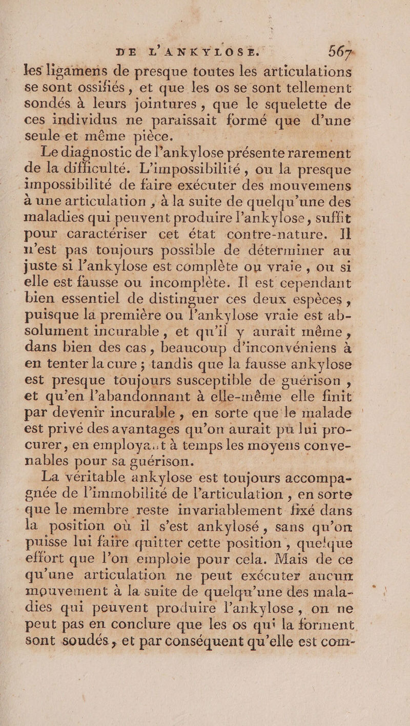les lisamens de presque toutes les articulations se sont ossiiés, et que les os se sont tellement sondés à leurs jointures , que le squelette de ces individus ne paraissait formé que d’une seule et même pièce. Fe Le diagnostic de l’ankylose présente rarement de la difficulté. L’impossibilité, ou la presque impossibilité de faire exécuter des mouvemens à une articulation , à la suite de quelqu’une des maladies qui peuvent produire lankylose, suffit pour caractériser cet état contre-nature. Il n'est pas toujours possible de déterminer au juste si l’ankylose est complète ou vraie, ou si elle est fausse ou incomplète. Il est cependant bien essentiel de distinguer ces deux espèces, puisque la première ou l’ankylose vraie est ab- solument incurable, et qu’il y aurait même, dans bien des cas, beaucoup d’inconvéniens à en tenter la cure ; tandis que la fausse ankvylose est presque toujours susceptible de guérison , et qu’en l’abandonnant à elle-même elle finit par devenir incurable , en sorte que le malade est prive des avantages qu’on aurait pu lui pro- curer, en employa:t à temps les moyens conve- nables pour sa guérison. R | La véritable ankylose est toujours accompa- gnée de l’immobilité de l'articulation , en sorte que le membre reste invariablement fixé dans la position où il s’est ankylosé, sans qu’on puisse lui faire quitter cette position , quelque effort que l’on emploie pour cela. Mais de ce qu’une articulation ne peut exécuter aucurm mouvement à la suite de quelqu’une des mala- dies qui peuvent produire l’ankylose, on ne peut pas en conclure que les os qui la forment sont soudés , et par conséquent qu’elle est com-