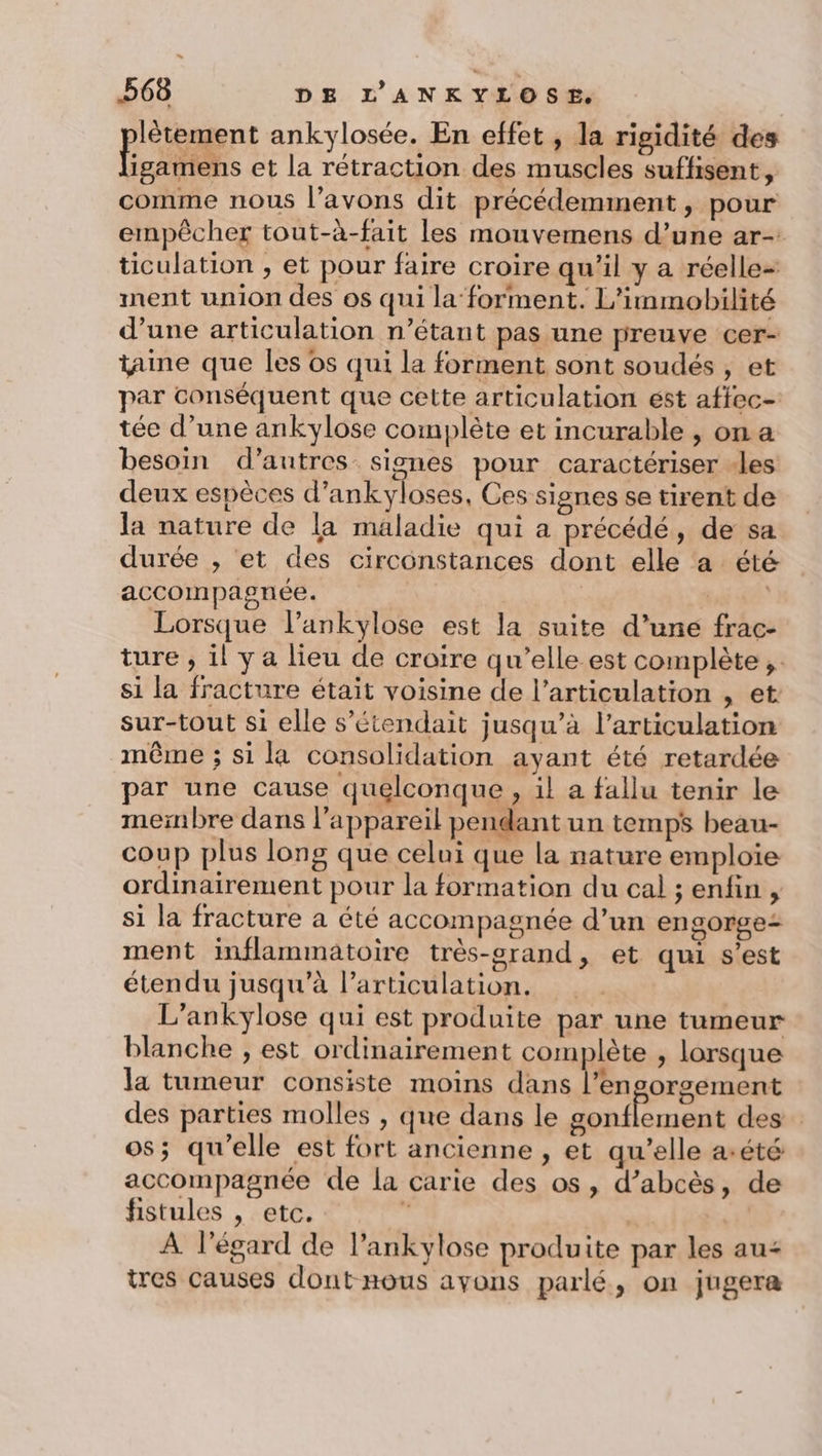 lètement ankylosée. En effet , la rigidité des et À et la rétraction des muscles suflisent, comme nous l’avons dit précédemment, pour empêcher tout-à-fait les mouvemens d’une ar- ticulation ;, et pour faire croire qu'il y a réelle- ment union des os qui la forment. L'immobilité d’une articulation n’étant pas une preuve cer- taine que les os qui la forment sont soudés , et par conséquent que cette articulation ést afiec- tée d’une ankylose complète et incurable , on a besoin d’autres signes pour caractériser -les deux espèces d’ankyloses, Ces signes se tirent de la nature de la maladie qui a précédé, de sa durée , et des circonstances dont elle a été accompagnée. | TVA Lorsque l’ankylose est la suite d’une frac- ture , il ya lieu de croire qu’elle est complète, si la fracture était voisine de l’articulation , et sur-tout si elle s’étendait jusqu’à l'articulation même ; si la consolidation ayant été retardée par une cause quelconque , il a fallu tenir le membre dans l'appareil pendant un temps beau- coup plus long que celui que la nature emploie ordinairement pour la formation du cal ; enfin , si la fracture à été accompagnée d’un engorge: ment inflammatoire très-grand, et qui s’est étendu jusqu’à larticulation. L’ankylose qui est produite par une tumeur blanche , est ordinairement complète , lorsque la tumeur consiste moins dans l’en orgement des parties molles , que dans le ol des os; qu’elle est fort ancienne , et qu’elle aété accompagnée de la carie des os, d’abcès, de fistules , etc. ce | À l'égard de l’ankylose produite par les au= tres causes dont-nous ayons parlé, on jugera