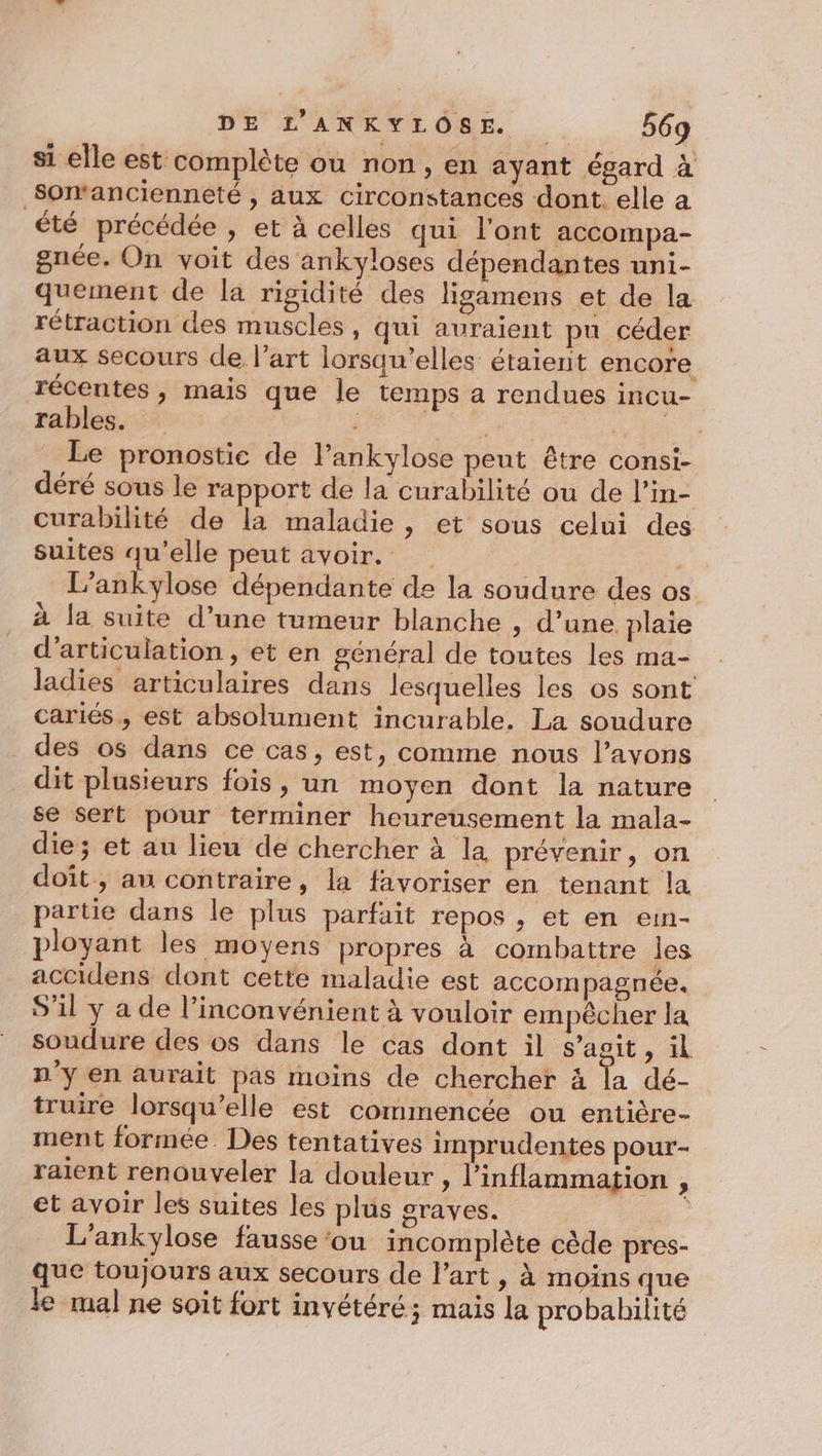si elle est complète ou non, en ayant égard à Somancienneté , aux circonstances dont elle a été précédée , et à celles qui l'ont accompa- gnée. On voit des ankyloses dépendantes uni- quement de la rigidité des ligamens et de la rétraction des muscles , qui auraient pu céder aux secours de l’art lorsqu'elles étaient encore récentes, mais que le temps a rendues incu- rables. PT 4 en Le pronostic de Pankylose peut être consi- déré sous le rapport de la curabilité ou de l’in- curabilité de la maladie, et sous celui des suites qu'elle peut avoir. L’ankylose dépendante de la soudure des os à la suite d’une tumeur blanche , d’une plaie d’articulation , et en général de toutes les ma- ladies articulaires dans lesquelles les os sont cariés, est absolument incurable. La soudure des os dans ce cas, est, comme nous l’avons dit plusieurs fois, un moyen dont la nature se sert pour terminer heureusement la mala- die; et au lieu de chercher à la prévenir, on doit, au contraire, la favoriser en tenant la partie dans le plus parfait repos , et en ein- ployant les moyens propres à combattre les accidens dont cette maladie est accom pagnée. S’il y a de l’inconvénient à vouloir empêcher la soudure des os dans le cas dont il s'agit, il n'y en aurait pas moins de chercher 4 la dé- truire lorsqu'elle est commencée ou entière- ment formée. Des tentatives imprudentes pour- raient renouveler la douleur , l’inflammation , et avoir les suites les plus graves. , L'ankylose fausse ‘ou incomplète cède pres- que toujours aux secours de l’art , à moins que le mal ne soit fort invétéré; mais la probabilité