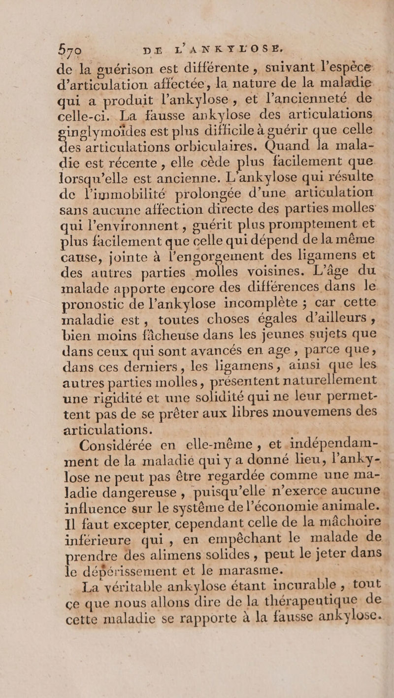 de la guérison est différente , suivant l'espèce d’articulation affectée, la nature de la maladie. qui a produit l’ankylose, et l’ancienneté de celle-ci. La fausse ankylose des articulations inglymoïdes est plus difficile à guérir que celle : ss articulations orbiculaires. Quand la mala- die est récente , elle cède plus facilement que lorsqu'elle est ancienne. L'ankylose qui résulte de l’immobilité prolongée d’une articulation sans aucune affection directe des parties molles qui l’environnent , guérit plus promptement et plus facilement que celle qui dépend de la même cause, jointe à l’engorgement des ligamens et des autres parties molles voisines. L'âge du . malade apporte encore des différences dans le. pronostic de l’ankylose incomplète ; car cette maladie est, toutes choses égales d’ailleurs , bien moins fâcheuse dans les jeunes sujets que dans ceux qui sont avancés en age , parce que, dans ces derniers, les ligamens, ainsi que les autres parties molles, présentent naturellement une rigidité et une solidité qui ne leur permet- tent pas de se prêter aux libres mouvemens des articulations. | Considérée en elle-même, et .indépendam- ment de la maladié qui y a donné lieu, lanky- lose ne peut pas être regardée comme une ma- ladie dangereuse , puisqu'elle n’exerce aucune, influence sur le système de l’économie animale. . Il faut excepter, cependant celle de la mâchoire . inférieure qui, en empêchant le malade de prendre des alimens solides , peut le jeter dans le dépérissement et le marasme. | à La véritable ankylose étant incurable , tout çe que nous allons dire de la thérapeutique de cette maladie se rapporte à la fausse ankylose.