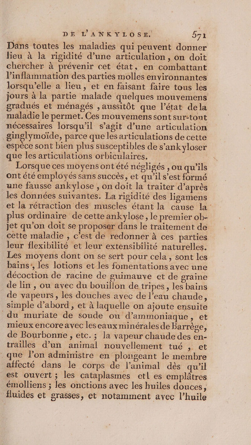 Dans toutes les maladies qui peuvent donner lieu à la rigidité d’une articulation , on doit chercher à prévenir cet état, en combattant l’inflammation des. parties molles environnantes lorsqu'elle a lieu, et en faisant faire tous les jours à la partie malade quelques mouvemens gradués et ménagés , aussitôt que l’état dela maladie le permet. Ces mouvemens sont surtout nécessaires lorsqu'il s’agit d’une articulation | ginglymoïde » parce que les articulations de cette “espèce sont bien plus susceptibles de s’ankyloser que les articulations orbiculaires. Lorsque ces moyens ont été négligés , ou qu’ils ont été employés sans succès, et qu'il s’est formé une fausse ankylose , on doit la traiter d’après les données suivantes. La risidité des ligamens et la rétraction des muscles étant la cause la plus ordinaire de cette ankylose, le premier ob- jet qu’on doit se proposer dans le traitement de cette maladie , c’est de redonner à ces parties leur flexibilité et leur extensibilité naturelles. Les moyens dont on se sert pour cela, sont les bains’, les lotions et les fomentations avec une décoction de racine de guimauve et de graine de lin , ou avec du bouillon de tripes, les bains de vapeurs, les douches avec de l’eau chaude, simple d’abord , et à laquelle on ajoute ensuite du muriate de soude ou d’ammoniaque, et mieux encore avec les eaux minérales de Barrège, de Bourbonne , etc. ; la vapeur chaude des en- trailles d’un animal nouvellement tué , et que lon administre en plongeant le membre afiecté dans le corps de l'animal dès qu’il est ouvert ; les cataplasmes etl es emplâtres émolliens ; les onctions avec les huiles douces, fluides et grasses, et notamment avec l’huile