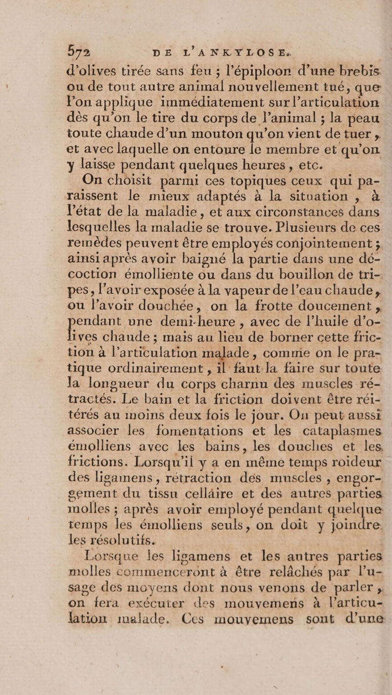 d'olives tirée sans feu ; l’épiploon d’une brebis ou de tout autre animal nouvellement tué, que Pon applique immédiatement sur l'articulation dès qu'on le tire du corps de l’animal ; la peau toute chaude d’un mouton qu’on vient de tuer , et avec laquelle on entoure le membre et qu’on y laisse pendant quelques heures, etc. | On choisit parmi ces topiques ceux qui pa- raissent le mieux adaptés à la situation , à l’état de la maladie, et aux circonstances dans lesquelles la maladie se trouve. Plusieurs de ces remèdes peuvent être employés conjointement ; ainsi après avoir baigné la partie dans une dé- coction émolliente ou dans du bouillon de tri- pes, lavoir exposée à la vapeur de l’eau chaude, ou l’avoir douchée, on la frotte doucement , endant une demi-heure , avec de l’huile d’o- me chaude ; mais au lieu de borner cette fric- tion à l’articulation malade, comnie on le pra- tique ordinairement , il faut la faire sur toute la longueur du corps charnu des muscles ré- tractés. Le bain et la friction doivent être réi- térés au moins deux fois le jour. On peut aussi associer les fomentations et les cataplasmes émolliens avec les bains, les douches et les, frictions. Lorsqu'il y a en même temps roideur des ligamens, rétraction dés muscles , engor- sement du tissu celläire et des autres parties molles ; après avoir employé pendant quelque temps les émolliens seuls, on doit y joindre. les résolutifs. Lorsque les ligamens et les autres parties molles commenceront à être relâchés par l’u- sage des moyens dont nous venons de parler ;, on fera exécuter des mouvemens à l’articu- lation malade. Ces mouyemens sont d’une