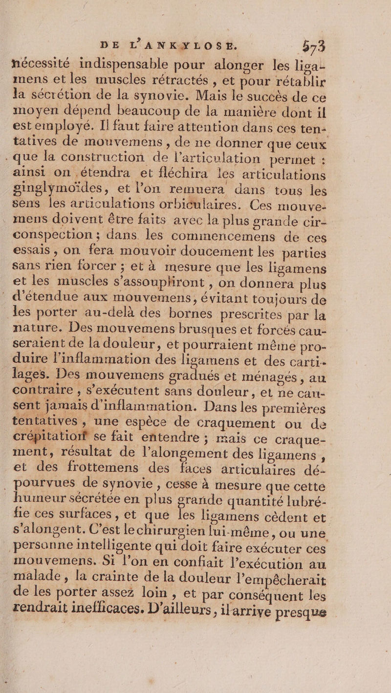 nécessité indispensable pour alonger les liga- mens et les muscles rétractés , et pour rétablir la sécrétion de la synovie. Mais le succès de ce moyen dépend beaucoup de la manière dont il estemployé. Il faut faire attention dans ces ten: tatives de mouvemens , de ne donner que ceux . que la construction de l'articulation permet : ainsi on .étendra et fléchira les articulations ginglymoïdes, et l’on remuera dans tous les sens les articulations orbiculaires. Ces mouve- . mens doivent être faits avec la plus grande cir- _conspection ; dans les commencemens de ces essais , on fera mouvoir doucement les parties sans rien forcer ; et à mesure que les ligamens et les muscles s’assouphiront , on donnera plus _ d’étendue aux mouvemens, évitant toujours de des porter au-delà des bornes prescrites par la nature. Des mouvemens brusques et forcés cau- seraient de la douleur, et pourraient même pro- duire l’inflammation des ligamens et des carti.. lages. Des mouvemens gradués et ménagés , au contraire , s’exécutent sans douleur, et ne can- sent jamais d'inflammation. Dans les premières tentatives , une espèce de craquement ou de _crépitationf se fait entendre j Mais Ce craque- ment, résultat de l’alongement des ligamens , et des frottemens des faces articulaires dé- . pourvues de synovie , cesse À mesure que cette humeur sécrétée en plus grande quantité lubré- fie ces surfaces , et que les ligamens cèdent et s'alongent. C’est lechirurgien lui-même, ou une personne intelligente qui doit faire exécuter ces mouvemens. Si l’on en confait l’exécution au malade , la crainte de la douleur l’empêcherait de les porter assez loin , et par conséquent les rendrait inefhcaces. D'ailleurs, ilarrive presque
