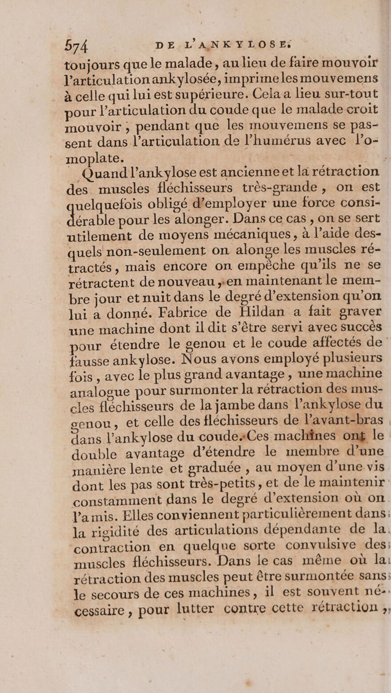 toujours que le malade, au lieu de faire mouvoir l'articulation ankylosée, imprimelesmouvemens à celle qui lui est supérieure. Cela a lieu sur-tout pour l'articulation du coude que le malade croit mouvoir ;, pendant que les mouvemens se pas- sent dans l'articulation de l’humérus avec lPo- moplate. à | Quand l’ankylose est ancienneet la rétraction des muscles fléchisseurs très-srande , on est uelquefois obligé d'employer une force consi- dérable pour les alonger. Dans ce cas , on se sert utilement de moyens mécaniques, à l’aide des- quels non-seulement on alonge les muscles ré- tractés, mais encore on empêche qu'ils ne se rétractent de nouveau sen maintenant le mem- bre jour et nuit dans le degré d'extension qu’on lui a donné. Fabrice de Hildan a fait graver une machine dont il dit s'être servi avec succès pour étendre le genou et le coude affectés de fausse ankylose. Nous avons employé plusieurs fois , avec le plus grand avantage , une machine analogue pour surmonter la rétraction des mus- cles fléchisseurs de la jambe dans l’ankylose du genou, et celle des fléchisseurs de l’avant-bras dans l’ankylose du coude:Ces machines on$ le double avantage d'étendre le inembre d’une manière lente et graduée , au moyen d’une vis dont les pas sont très-petits, et de le maintenir constamment dans le degré d’extension où on l’a mis. Elles conviennent particulièrement dans: la rigidité des articulations dépendante de la. contraction en quelque sorte convulsive des: muscles fléchisseurs. Dans le cas même où lai rétraction des muscles peut être surmontée sans; le secours de ces machines, il est souvent né: cessaire , pour lutter contre cette rétraction ;,