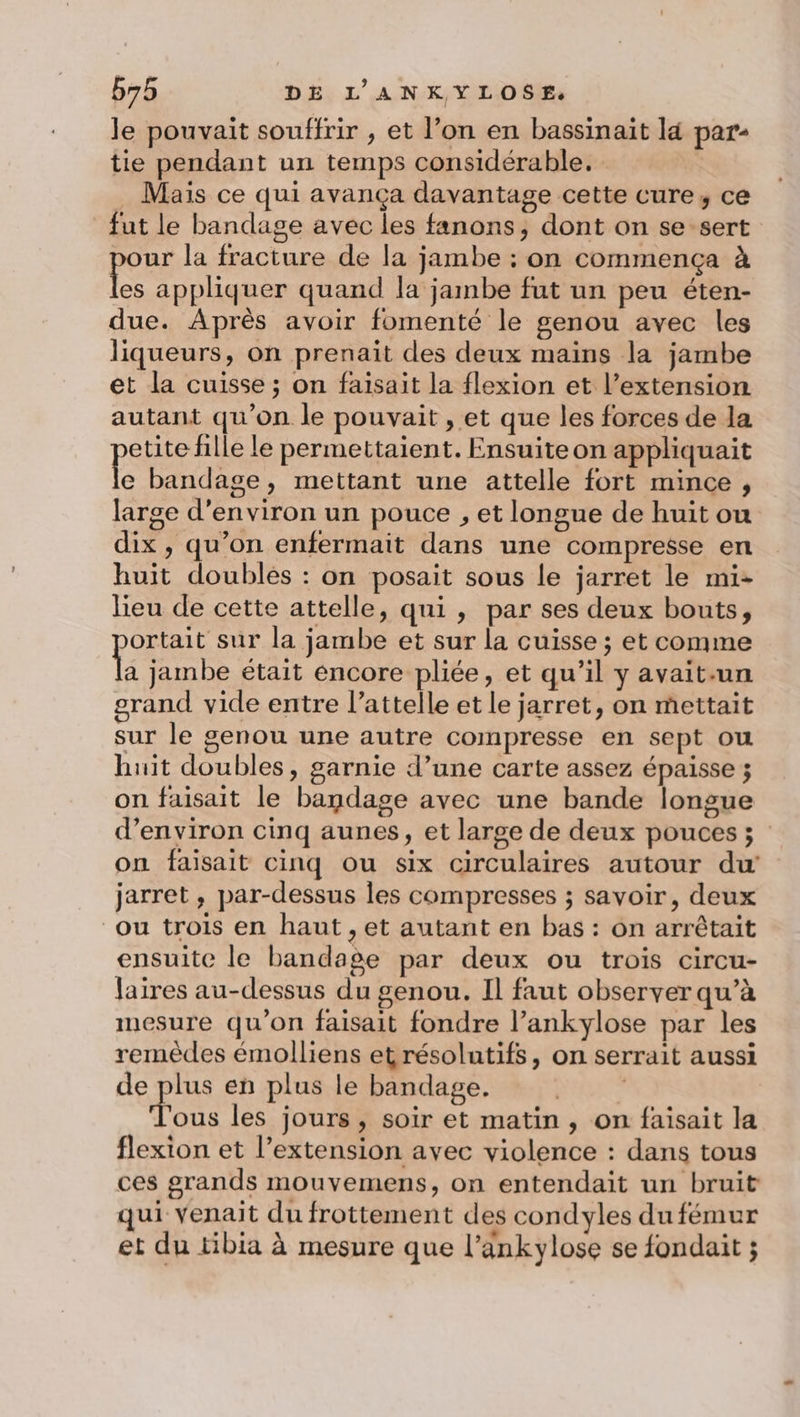le pouvait souffrir , et l’on en bassinaït là par- tie pendant un temps considérable. … Maïs ce qui avança davantage cette cure, ce fut le bandage avec les fanons, dont on se-sert ur la fracture de la jambe : on commença à es appliquer quand la jambe fut un peu éten- due. Après avoir fomenté le genou avec les liqueurs, on prenait des deux mains la jambe et la cuisse ; on faisait la flexion et l’extension autant qu’on le pouvait , et que les forces de la etite fille le permettaient. Ensuite on appliquait ce bandase, mettant une attelle fort mince, large d'environ un pouce , et longue de huit ou dix , qu’on enfermait dans une compresse en huit doubles : on posait sous le jarret le mi- lieu de cette attelle, qui , par ses deux bouts, ortait sur la jambe et sur la cuisse ; et comme Le jambe était encore pliée, et qu’il y avait.un grand vide entre l’attelle et le jarret, on mettait sur le genou une autre compresse en sept ou huit doubles, garnie d’une carte assez épaisse ; on faisait le bandage avec une bande longue d'environ cinq aunes, et large de deux pouces ; on faisait cinq ou six circulaires autour du jarret, par-dessus les compresses ; savoir, deux ou trois en haut , et autant en bas : on arrêtait ensuite le bandage par deux ou trois circu- jaires au-dessus du genou. Il faut observer qu’à mesure qu’on faisait fondre l’ankylose par les remèdes émolliens etrésolutifs, on serrait aussi de plus en plus le bandage. Dre Tous les jours, soir et matin , on faisait la flexion et l’extension avec violence : dans tous ces grands mouvemens, on entendait un bruit qui venait du frottement des condyles du fémur et du tibia à mesure que l’ankylose se fondait ;