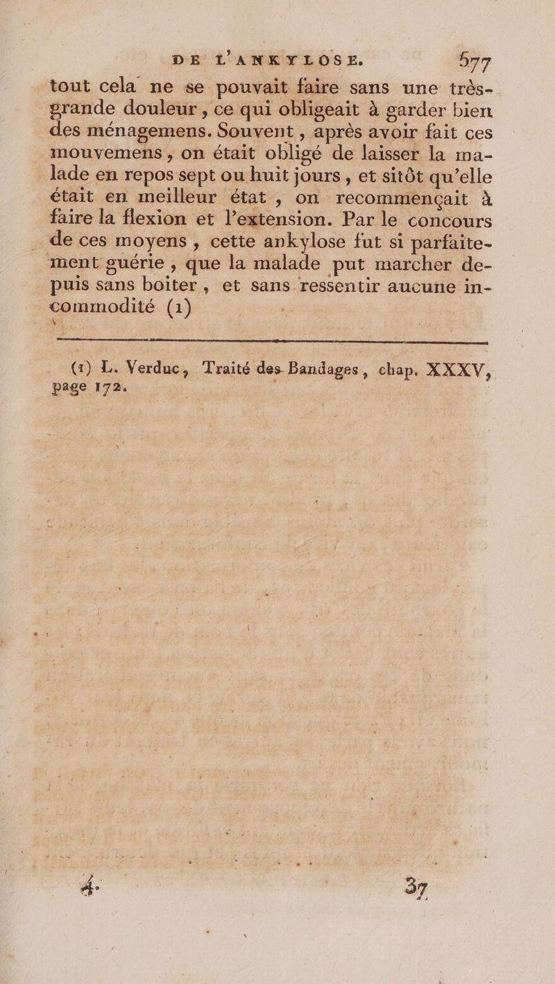 tout cela ne se pouvait faire sans une très- prande douleur , ce qui obligeait à garder bien des ménagemens. Souvent , après avoir fait ces mouvemens , on était obligé de laisser la ma- lade en repos sept ou huit jours, et sitôt qu’elle était en meilleur état , on recommençait à faire la flexion et l’extension. Par le concours de ces moyens , cette ankylose fut si parfaite. ment guérie , que la malade put marcher de- puis sans boïter, et sans ressentir aucune in- commodité (1) Ru (tr) L. Verduc, Traité des Bandages, chap, XXXV, page 172. |