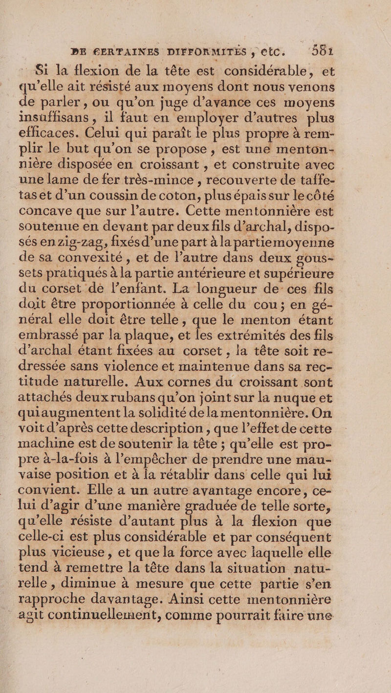 : Si la flexion de la tête est considérable, et qu'elle ait résisté aux moyens dont nous venons de parler, ou qu’on juge d’avance ces moyens insuffisans , il faut en employer d’autres plus efficaces. Celui qui paraît le plus propre à rem- plir le but qu’on se propose , est une menton- nière disposée en croissant , et construite avec une lame de fer très-mince , recouverte de taffe- tas et d’un coussin de coton, plus épais sur lecôté concave que sur l’autre. Cette mentonnière est soutenue en devant par deux fils d’archal, dispo- sés en zig-zag, fixés d’une part à la partiemoyenne de sa convexité , et de l’autre dans deux gous- sets pratiqués à la partie antérieure et supérieure du corset de l’enfant. La longueur de ces fils doit être proportionnée à celle du cou; en gé- néral elle doit être telle, que le menton étant embrassé par la plaque, et les extrémités des fils d’archal étant fixées au corset , la tête soit re- dressée sans violence et maintenue dans sa rec- titude naturelle. Aux cornes du croissant sont attachés deuxrubans qu’on joint sur la nuque et quiaugmentent la solidité dela mentonnière. On voit d’après cette description , que l’effet de cette machine est de soutenir la tête ; qu’elle est pro- pre à-la-fois à l'empêcher de prendre une mau- vaise position et à la rétablir dans celle qui lui convient. Elle a un autre avantage encore, ce- lui d'agir d’une manière graduée de telle sorte, qu'elle résiste d'autant plus à la flexion que celle-ci est plus considérable et par conséquent plus vicieuse , et que la force avec laquelle elle tend à remettre la tête dans la situation natu- relle , diminue à mesure que cette partie s’en rapproche davantage. Ainsi cette mentonnière agit continuellement, comme pourrait faire une
