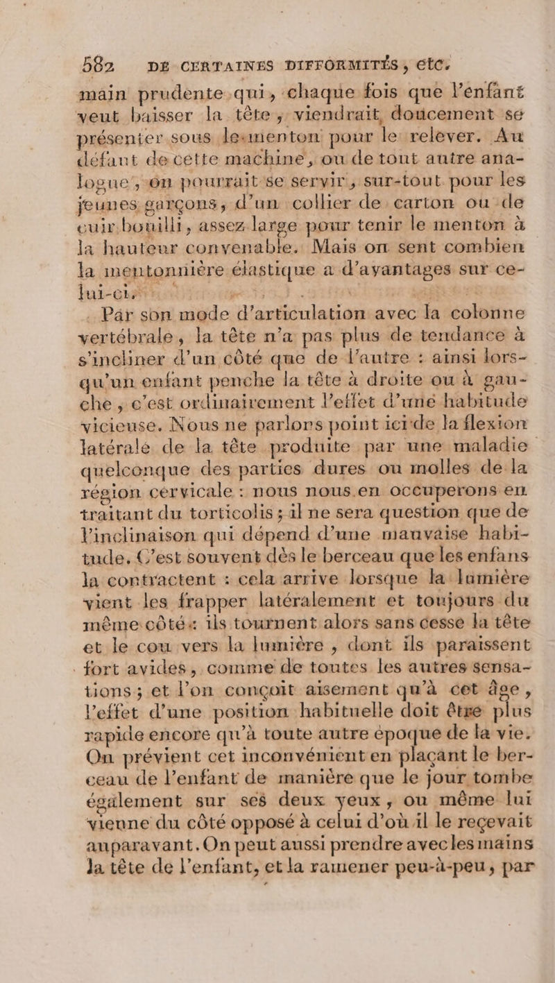 main prudente qui, chaque fois que l'enfant veut baisser la tête ; viendrait, doucement se présenier sous lesmenton pour le relever. Au défaut de cétte machine, où de tont autre ana- logue,-6n pourrait se servir, sur-tout pour les jeunes garçons, d’un collier de carton ou de euir.bouilli, assez large pour tenir le menton à la hauteur convenable. Mais on sent combien la mentonniére élastique a d'avantages sur ce- lui-ci : We T3 à \ “Ti r£ Par son mode d’articulation avec la colonne vertébrale, la tête n’a pas plus de tendance à s'inchiner d'un côté que de l'autre : ainsi lors- qu'un enfant penche la tête à droite ou à gau- che , c’est ordinairement l'effet d’uné habitude vicieuse. Nous ne parlors point icide la flexion latérale de la tête produite par une maladie quelconque des parties dures ou molles de la région cérvicale : nous nous.en ocCuperons er traitant du torticolis ; il ne sera question que de Vinclinaison qui dépend d’une mauvaise habi- tude, C’est souvent dès le berceau que les enfans la contractent : cela arrive lorsque la Iamière vient les frapper latéralement et toujours du même côté« 1ls tournent alors sans cesse la tête et le cou vers la lumière , dont ils paraissent _fort avides, comme de toutes les autres sensa- tions ; et l’on conçoit aïsement qu’à cet âge, l'effet d’une position habituelle doit être plus rapide encore qu'à toute autre PAU de la vie. On prévient cet inconvénient en plaçant le ber- ceau de l’enfant de manière que le jour tombe également sur ses deux yeux, ou même lui vienne du côté opposé à celui d’où il le reçevait auparavant. On peut aussi prendre avecles mains Ja tête de l'enfant, et la ramener peu-à-peu, par