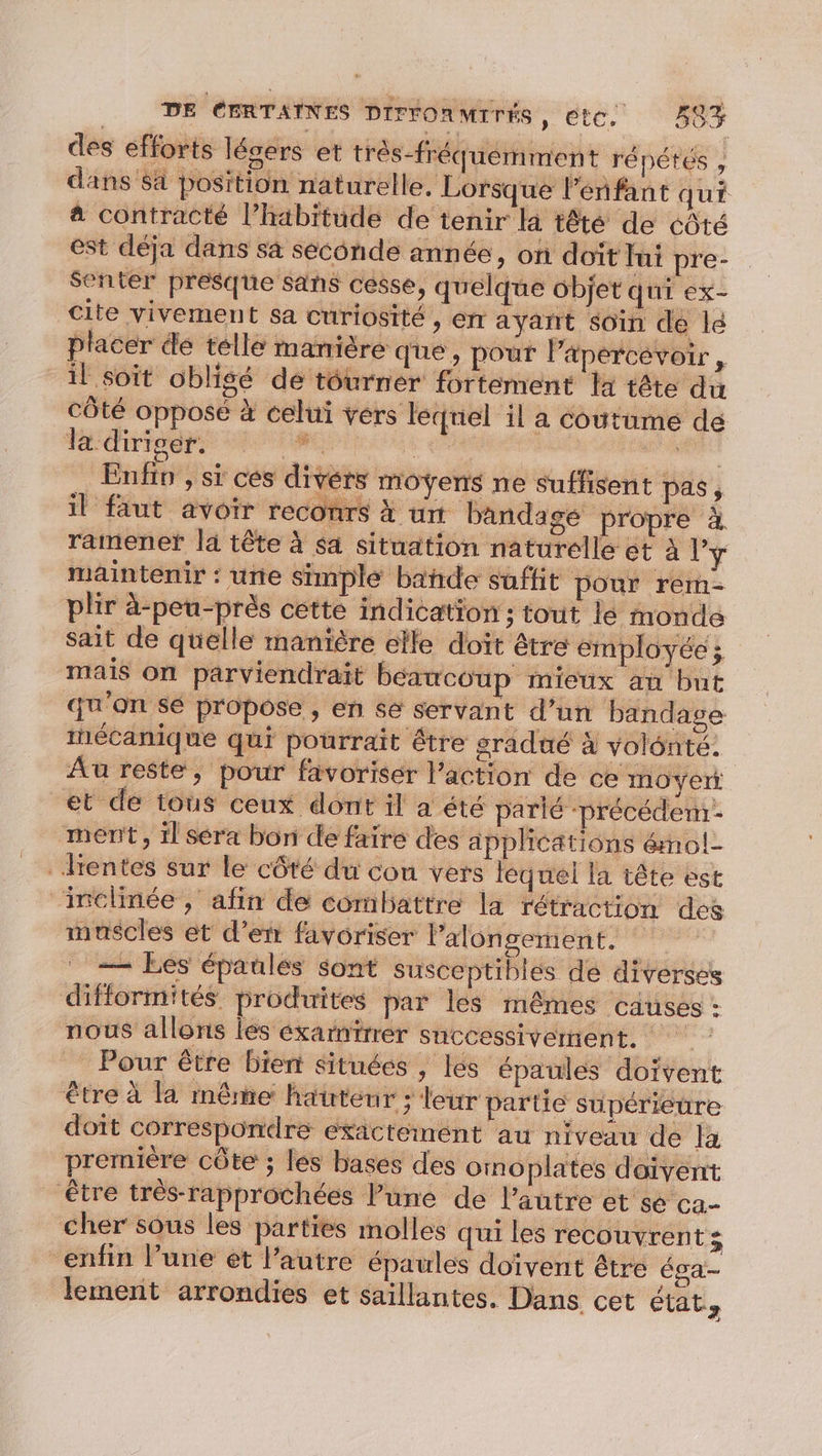 des efforts légers et trés-fréquemment répétés , dans Sa position naturelle. Lorsque l'enfant qui à contracté l’habitude de tenir la têté de côté est déja dans sa seconde ann ée, on doït fui pre- senter presque Sans cesse, quelque objet qui ex- cite vivement sa curiosité , er ayant soin de lé placer de telle manière que, pour l’apercévoir , il soit oblisé de tourner fortement là tête du côté opposé à celui vers leqnel il a coutume dé la diriser. asian ‘ | Tr Enfin ; si ces divérs moyens ne suffisent Pas ; il faut avoir reconrs à un bandage propre à. ramener là tête à sa situation naturelle et À l'y maintenir : une simple bañde saftit pour rem- plir à-peu-près cette indication ; tout lé monde sait de quelle manière elle doit être employée ; mais On parviendrait béacoup mieux an but qu'on sé propose , en se servan t d’un bandage tnécanique qui pourrait être sradué à volonté. Au reste, pour favoriser l’action de ce moyert et de tous ceux dont il a été parié -précéden- ment, il séra bon de faire des applications émol- rentes sur le côté du con vers lequel la tête est “inclinée, afin de combattre la rétraction des muscles et d’err favoriser l’alon gement. — Les épaules sont susceptibles de diverses difformités produites par les mêmes causes : nous allons les éxarnirrer successivement. Pour être bient situées , lés épaules doivent être à la même hauteur ; leur partie supérieure doit correspondre exacteimént au niveau de la première côte ; les bases des omoplates daivent être très-rapprochées lune de l’autre et se ca- cher sous les parties molles qui les recouvrent; enfin l’une ét l’autre épaules doïvent être ésa- lement arrondies et saillantes. Dans cet états