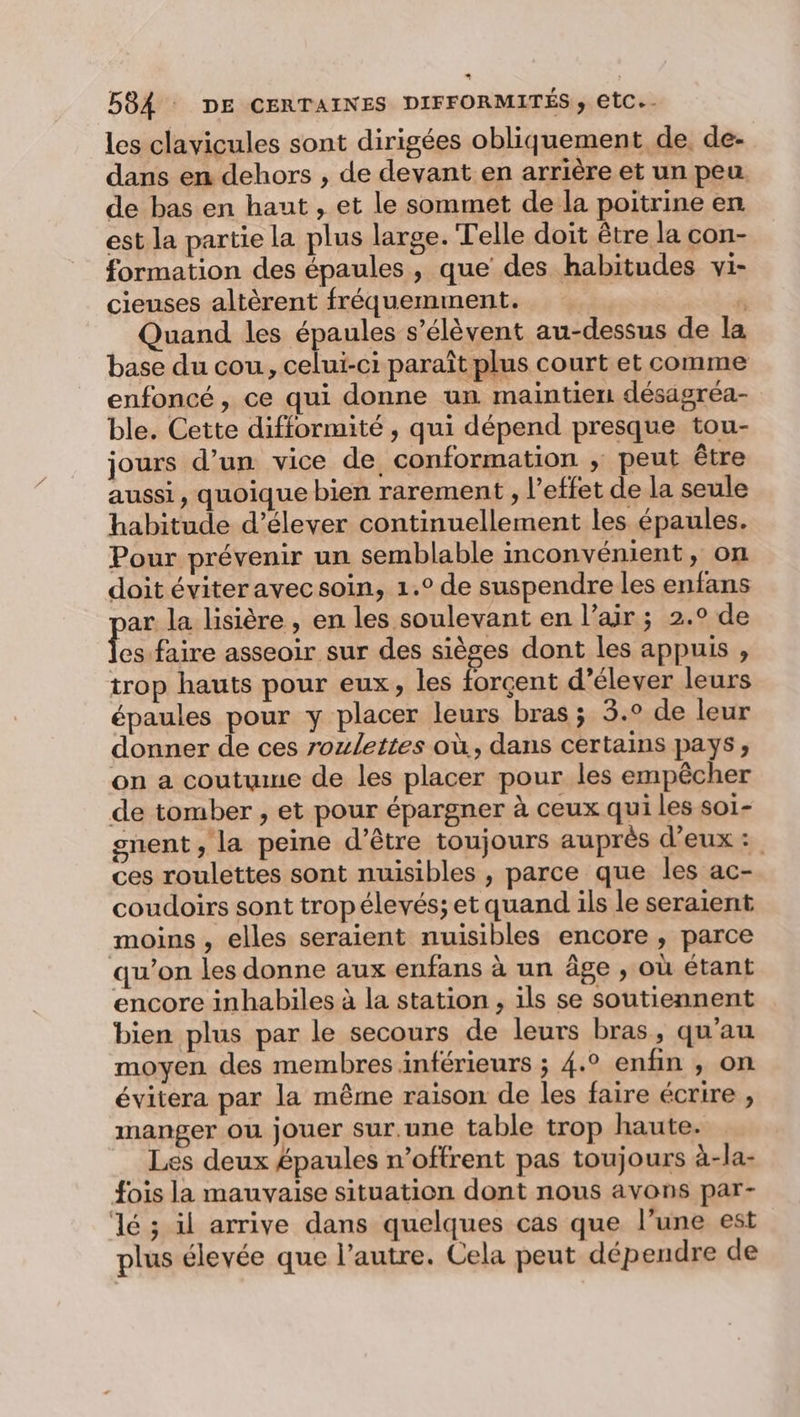 les clavicules sont dirigées obliquement de. de- dans en dehors , de devant en arrière et un peu de bas en haut , et le sommet de la poitrine en est la partie la plus large. Telle doit être la con- formation des épaules, que des habitudes vi- cieuses altèrent fréquemment. , Quand les épaules s'élèvent au-dessus de la base du cou, celui-ci paraît plus court et comme enfoncé, ce qui donne un maintien désagréa- ble. Cette difformité , qui dépend presque tou- jours d’un vice de conformation ; peut être aussi, quoique bien rarement , l'effet de la seule habitude d'élever continuellement les épaules. Pour prévenir un semblable inconvénient, on doit éviteravecsoin, 1.° de suspendre les enfans ar la lisière, en les soulevant en l’air ; 2.° de DE tu asseoir sur des sièges dont les appuis , trop hauts pour eux, les forçent d’élever leurs épaules pour y placer leurs bras ; 3.° de leur donner de ces roulettes où, dans certains pays; on a coutume de les placer pour les empêcher de tomber , et pour épargner à ceux qui les soï- gnent, la peine d’être toujours auprès d'eux: ces roulettes sont nuisibles , parce que les ac- coudoirs sont tropélevés; et quand ils le seraient moins , elles seraient nuisibles encore , parce qu’on les donne aux enfans à un âge , où étant encore inhabiles à la station, ils se soutiennent bien plus par le secours de leurs bras, qu’au moyen des membres inférieurs ; 4.° enfin , on évitera par la même raison de les faire écrire , manger ou jouer sur.une table trop haute. Les deux épaules n’offrent pas toujours à-la- fois la mauvaise situation dont nous avons par- lé ; il arrive dans quelques cas que l’une est plus élevée que l’autre. Cela peut dépendre de