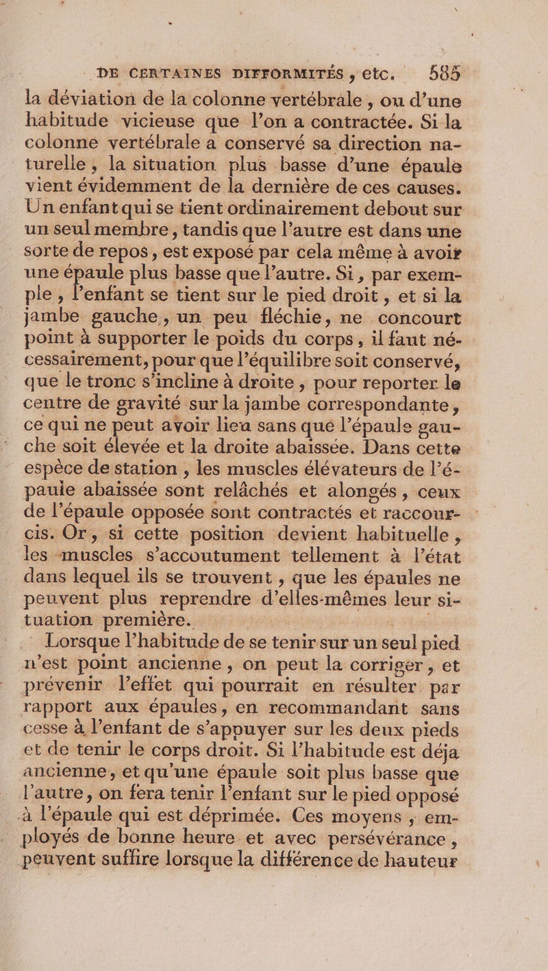 la déviation de la colonne vertébrale , ou d’une habitude vicieuse que l’on a contractée. Si la colonne vertébrale a conservé sa direction na- turelle , la situation plus basse d’une épaule vient évidemment de la dernière de ces causes. Un enfant qui se tient ordinairement debout sur un seul membre, tandis que l’autre est dans une sorte de repos, est exposé par cela même à avoir une épaule plus basse que l’autre. Si, par exem- ple , l'enfant se tient sur le pied droit , et si la jambe gauche, un peu fléchie, ne concourt point à supporter le poids du corps, il faut né- cessairement, pour que l’équilibre soit conservé, que le tronc s’incline à droite, pour reporter le centre de gravité sur la jambe correspondante, ce qui ne peut avoir lieu sans que l’épaule gau- che soit élevée et la droite abaïssée. Dans cette espèce de station , les muscles élévateurs de l’é- paule abaïssée sont relâchés et alongés, ceux de l’épaule opposée sont contractés et raccour- cis. Or, si cette position devient habituelle, les muscles s’accoutument tellement à l’état dans lequel ils se trouvent , que les épaules ne peuvent plus reprendre d’elles-mêmes leur si- tuation première. se à EH : Lorsque l'habitude de se tenir sur un seul pied n’est point ancienne , on peut la corriger , et prévenir l'effet qui pourrait en résulter par rapport aux épaules, en recommandant sans cesse à l'enfant de s’appuyer sur les deux pieds et de tenir le corps droit. Si l’habitude est déja ancienne, et qu'une épaule soit plus basse que l’autre, on fera tenir l’enfant sur le pied opposé à l'épaule qui est déprimée. Ces moyens ; em- ployés de bonne heure et avec persévérance, peuvent suffire lorsque la différence de hauteur