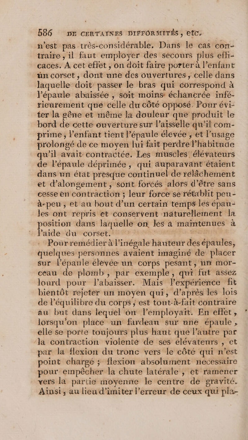 n’est pas très-considérable, Dans lé cas con- traire , il faut employer des secours plus effi- caces. À cet effét , on doit faire porter à l’enfant ün corset , dont une des ouvertures, celle dans Jaquelle doit’ passer le bras qui correspond à l'épaule abaissée , soit moins échancrée infé- rieurement que celle du côté opposé. Pour évi- ter la gêne et même la douleur que produit le bord de cette ouverture sur l’aisselle qu’il com- prime ; Penfant tient l’épaule élevée ; et l'usage prolongé de ce moyen lui fait perdrelhabitude qu’il avait contractée. Les muscles élévateurs de l'épaule déprimée , qui auparavant'étaient dans un état presque continuel de rélâchement et d’alongement , sorit forcés alors d'être sans cesse en contraction ; leur force se rétablit peu- à-peu , et au bout d’un certain temps les épau- les ont repris et conservent naturellement la position dans laquelle on les à maïntenues à laide du corset. | Frs Pour remédier à l’inégale hauteur dés épaules, quelques personnes avaient imaginé de placer sur l'épaule élevée un corps pesant, un mor- ceau de plomb, par exemple, qui fut assez lourd pour l’abaisser. Mais Pexpérience fit bientôt rejeter un moyen qui, d’après les lois de l'équilibre du corps ; est tout-à-fait contraire au but dans lequel on lemployaït. En effet, lorsqu'on place un fardeau sur une épaule, elle se porte toujours plus haut que l’autre par la contraction violenté de ses élévatenrs , et par la flexion du tronc vers le côté qui n’est point chargé ; flexion absolument necessaire pour empêcher la chute latérale , et ramener vers la partie moyenne le centre de gravité. Ainsi, au lieu d’imiter l'erreur de ceux qui pla-