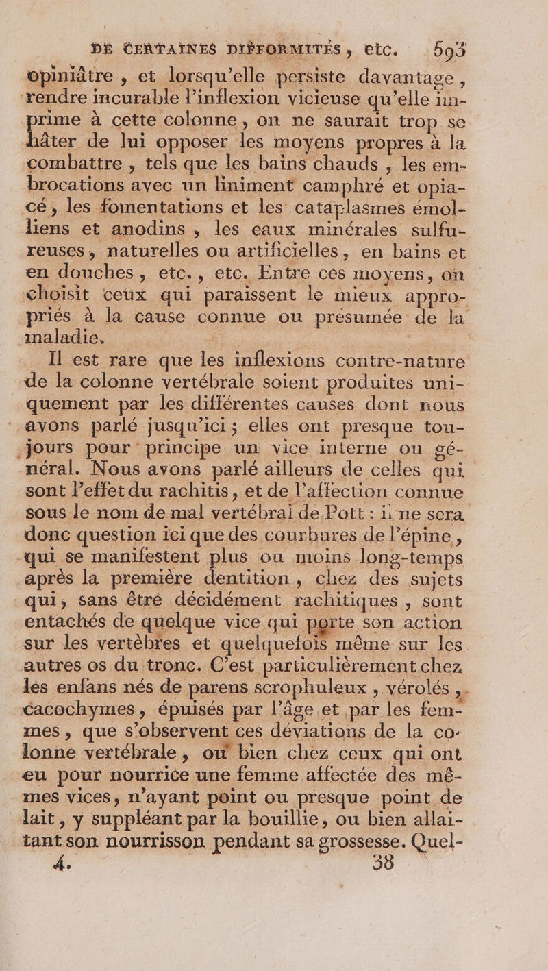 opiniâtre , et lorsqu'elle persiste davantage, rendre incurable l’inflexion vicieuse qu’elle ïn- pins à cette colonne, on ne saurait trop se häâter de lui opposer les moyens propres à la combattre , tels que les bains chauds , les em- brocations avec un liniment camphré et opia- cé, les fomentations et les catarlasmes émol- liens et anodins , les eaux minérales sulfu- reuses, naturelles ou artificielles, en bains et en douches, etc., etc. Entre ces moyens, on Choïsit ceux qui paraissent le mieux appro- priés à la cause connue ou présumée de la maladie. | | | _ Il est rare que les inflexions contre-nature de la colonne vertébrale soient produites uni- quement par les différentes causes dont nous ‘ayons parlé jusqu'ici; elles ont presque tou- Jours pour principe un vice interne ou gé- néral. Nous avons parlé ailleurs de celles qui sont l'effet du rachitis, et de l'affection connue sous le nom de mal vertébrai de Pott : i ne sera donc question ici que des courbures de lépine, qui se manifestent plus où moins long-temps après la première dentition, chez des sujets qui, sans êtré décidément rachitiques , sont entachés de quelque vice qui porte son action sur les vertèbres et quelquefois même sur les autres os du tronc. C’est particulièrement chez les enfans nés de parens scrophuleux , vérolés Cacochymes, épuisés par l’âge.et par les fem- mes , que s’observent ces déviations de la co- lonne vertébrale, ow bien chez ceux qui ont eu pour nourrice une femme affectée des mèê- mes vices, n'ayant point ou presque point de lait, y suppléant par la bouillie, ou bien allai- tant son nourrisson pendant sa grossesse. Quel- 4.