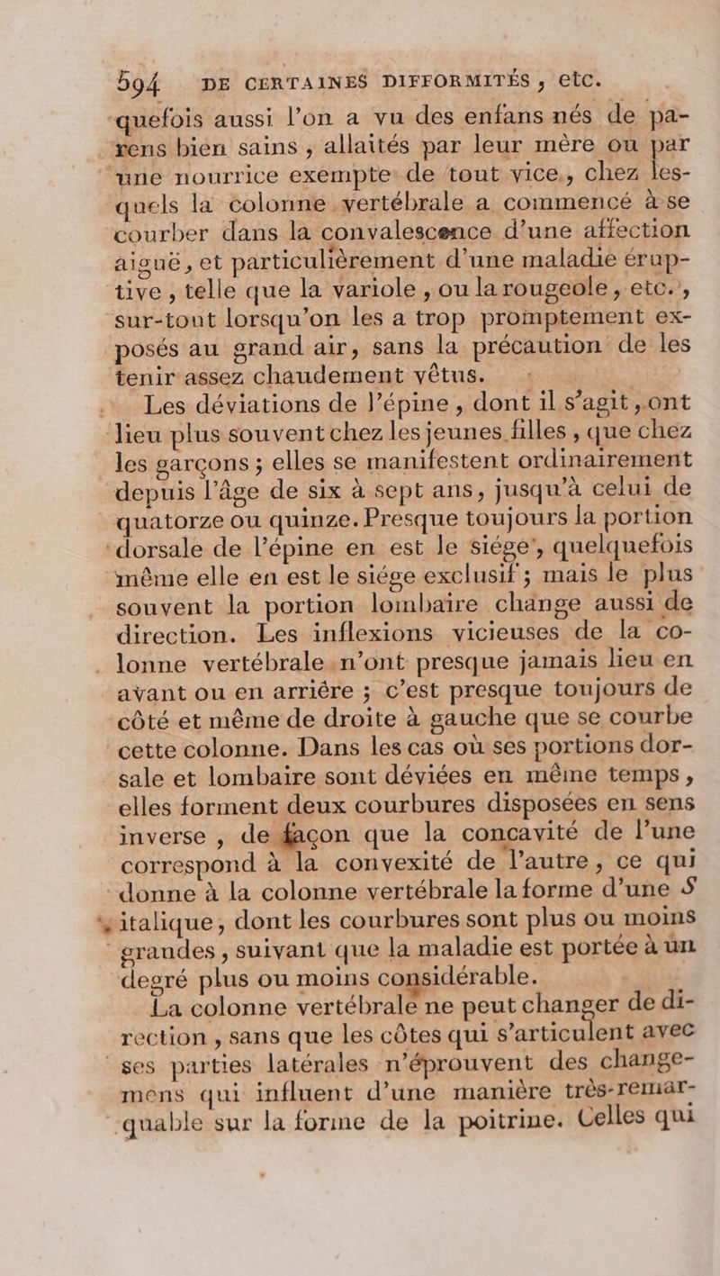 quefois aussi l’on a vu des enfans nés de pa- rens bien sains , allaités par leur mère ou par une nourrice exempte de tout vice,, chez &gt; quels la colonne vertébrale a commencé à se courber dans la convalescence d’une affection aiouë, et particulièrement d’une maladie érap- tive , telle que la variole , ou la rougeole, etc. , sur-tout lorsqu'on les a trop promptement ex- posés au grand air, sans la précaution de les tenir assez chaudement vêtus. | | … Les déviations de l’épine , dont il s’agit ,.ont ‘Jieu plus souvent chez les jeunes filles , que chez les garçons ; elles se manifestent ordinairement depuis l’âge de six à sept ans, jusqu’à celui de quatorze ou quinze. Presque toujours la portion ‘dorsale de l’épine en est le siége', quelquefois même elle en est le siége exclusif ; mais le plus souvent la portion lombaïre change aussi de direction. Les inflexions vicieuses de la co- . lonne vertébrale n’ont presque jamais lieu en avant ou en arriêre ; c’est presque toujours de côté et même de droite à gauche que se courbe cette colonne. Dans les cas où ses portions dor- sale et lombaire sont déviées en même temps, elles forment deux courbures disposées en sens inverse , de façon que la concavité de l’une correspond à la convexité de l’autre, ce qui donne à la colonne vertébrale la forme d’une # vitalique, dont les courbures sont plus ou moins grandes, suivant que la maladie est portée à un degré plus ou moins considérable. | La colonne vertébrale ne peut changer de di- rection , sans que les côtes qui s’articulent avec ses parties latérales n’éprouvent des change- mens qui influent d’une manière très-reruiar- quable sur la forme de la poitrine. Celles qui