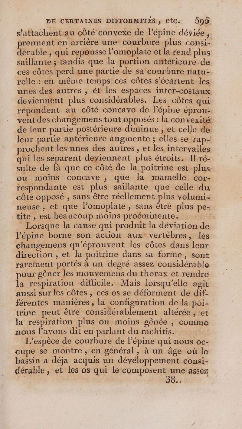 s’attachent-au côté convexe de l’épine déviée, prennent en arrière une’ courbure plus consi- dérable , qui repousse l’omoplate et la rend plus saillante ; tandis que la portion antérieure de ces côtes perd une partie de sa courbure natu- relle : en même temps ces côtes s’écartent les unes des autres , ét les espaces inter-costaux. deviennent plus considérables. Les côtes qui. répondent au côté concave de l’épine éprou- vent des changemens tout opposés : la convexité de leur partie postérieure diminue ;, et celle de. leur partie antérieure augmente ; elles se rap- prochent les unes des autres , et les intervallés qui les séparent deyiennent plus étroits. Il ré- sulte de là que ce côté de la poitrine est plus ou moins concaye , que la mamelle cor- respondante est plus saillante que celle du côté opposé , sans être réellement plus volumi- neuse , et que l’omoplate , sans être plus pe tite , est beaucoup moins proëéminente. + _ Lorsque la cause qui produit la déviation de l’épine borne son action aux vertèbres, les changemens qu’éprouvent les côtes dans leur direction , et la poitrine dans sa forme, sont rarement portés à un degré assez considérable pour gêner les mouvemens du thorax et rendre la respiration difficile. Mais lorsqu'elle agit aussi sur les côtes, ces os se déforment de dif- férentes manières , la configuration de la poi- trine peut être considérablement altérée , et la respiration plus ou moins gênée ; comme nous l’avons dit en parlant du rachitis. L'espèce de courbure de l’épine qui nous oc- cupe se montre , en général, à un âge où le bassin a déja acquis un développement consi- dérable , et les os qui le TS | | 0.