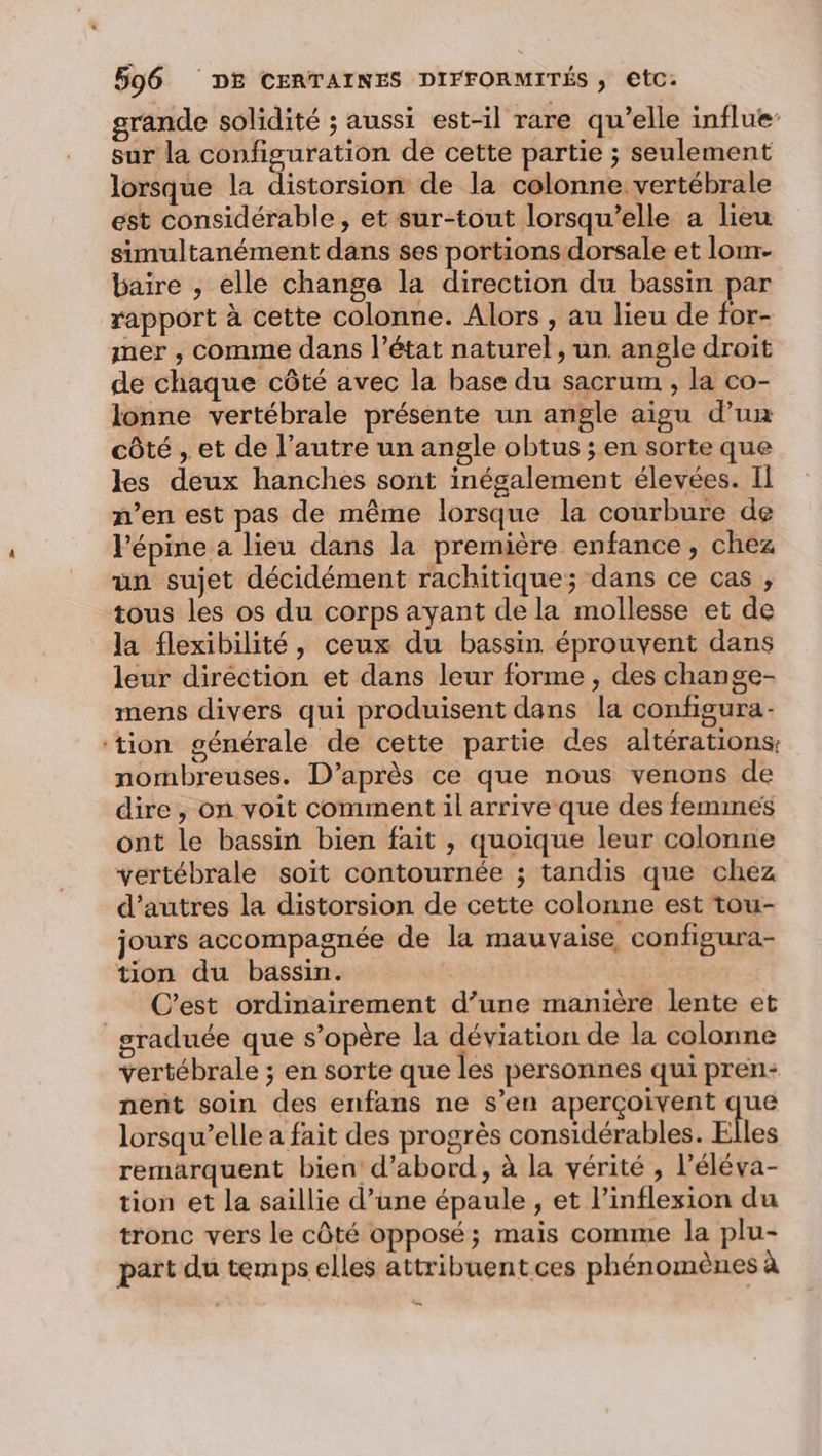 grande solidité ; aussi est-il rare qu’elle influe sur la configuration de cette partie ; seulement lorsque la distorsion de la colonne vertébrale est considérable, et sur-tout lorsqu'elle a lieu simultanément dans ses portions dorsale et lom- baire , elle change la direction du bassin par rapport à cette colonne. Alors , au lieu de for- mer , comme dans l’état naturel, un angle droit de chaque côté avec la base du sacrum , la co- lonne vertébrale présente un angle aigu d’un côté , et de l’autre un angle obtus ; en sorte que les deux hanches sont inégalement élevées. Il n’en est pas de même lorsque la courbure de l’épine a lieu dans la première enfance, chez un sujet décidément rachitique; dans ce cas , tous les os du corps ayant de la mollesse et de la flexibilité, ceux du bassin éprouvent dans leur direction et dans leur forme , des change- mens divers qui produisent dans la configura- ‘tion générale de cette partie des altérations, nombreuses. D’après ce que nous venons de dire , on voit comment il arrive que des femines ont le bassin bien fait , quoique leur colonne vertébrale soit contournée ; tandis que chez d’autres la distorsion de cette colonne est tou- jours accompagnée de la mauvaise configura- tion du bassin. C’est ordinairement d’une manière lente et graduée que s’opère la déviation de la colonne vertébrale ; en sorte que les personnes qui pren- nent soin des enfans ne s’en aperçoivent que lorsqu'elle a fait des progrès considérables. E les remarquent bien d’abord, à la vérité , l’éléva- tion et la saillie d’une épaule , et l’inflexion du tronc vers le côté opposé; mais comme la plu- part du temps elles attribuent ces phénomènes à