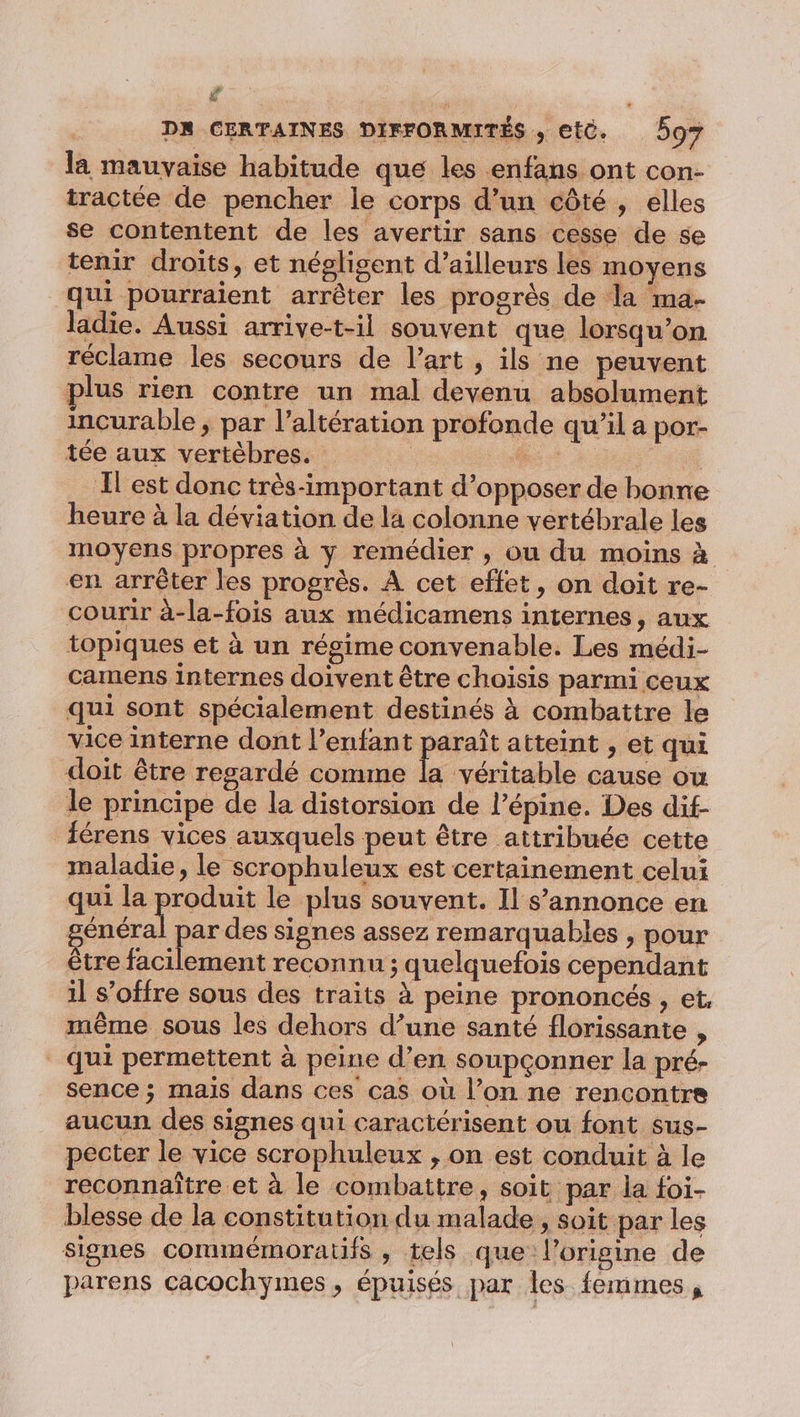 4 DR CERTAINES DIFFORMITÉS , etc. 597 la mauvaise habitude que les enfans ont con- tractée de pencher le corps d’un côté, elles se contentent de les avertir sans cesse de se tenir droits, et négligent d’ailleurs les moyens qui pourraient arrêter les progrès de la ma- ladie. Aussi arrive-t-il souvent que lorsqu’on réclame les secours de l’art , ils ne peuvent plus rien contre un mal devenu absolument incurable ; par l’altération profonde qu’il a por- tée aux vertèbres. * ee: l'est donc très-important d’opposer de bonne heure à la déviation de la colonne vertébrale les moyens propres à y remédier , ou du moins à en arrêter les progrès. À cet effet, on doit re- courir à-la-fois aux médicamens internes, aux topiques et à un régime convenable. Les médi- camens internes doivent être choisis parmi ceux qui sont spécialement destinés à combattre le vice interne dont l'enfant paraît atteint , et qui doit être regardé comme la véritable cause ou le principe de la distorsion de l’épine. Des dif férens vices auxquels peut être attribuée cette maladie, le scrophuleux est certainement celui qui la pos le plus souvent. Il s'annonce en général par des signes assez remarquables , pour être facilement reconnu ; quelquefois cependant il s’offre sous des traits à peine prononcés , et, même sous les dehors d’une santé florissante , qui permettent à peine d’en soupçonner la pré- sence ; mais dans ces cas où l’on ne rencontre aucun des signes qui caractérisent ou font sus- pecter le vice scrophuleux , on est conduit à le reconnaître et à le combattre, soit par la foi- blesse de la constitution du malade, soit par les signes commémoratifs , tels que l’origine de parens cacochyÿmes , épuisés par les femmes,