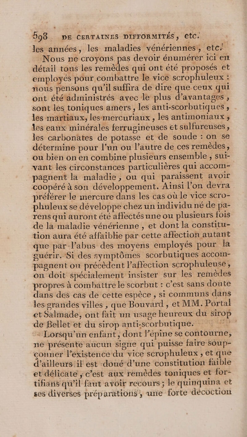 les années, les maladies vénériennes', etc: Nous ne croyons pas devoir énumérer ici en détail tous les remèdes qui ont été proposés et employés pour combattre le vice scrophuleux : nous pensons qu'il suffira de dire que ceux qui ont été adimimistrés avec le plus d'avantages , sont les toniques amers , les anti-scorbutiques ;, les martiaux, lesmercuriaux, les antimOnIaux ; les eaux minérales ferrugineuses et sulfureuses, les carbonates de potasse et de soude : on se détermine pour l’un ou l’autre de ces remèdes, ou bien on en combine plusieurs ensemble , sui- vant les circonstances particulières qui accom- pagnent la maladie, ou qui paraissent avoir coopéré à son développement. Ainsi l’on devra préférer le mercure dans les cas où le vice scro- phuleux se développe chez un individu né de pa- rens qui auront été affectés une ou plusieurs fois de la maladie vénérienne , et dont la constitu- tion aura été affaibhie par cette affection autant que par-lPabus des moyens employés pour la guérir. Si des symptômes scorbutiques accom- pagnent ou précèdent l’affection scrophuleuse , on doit spécialement insister sur les remèdes propres à combattre le scorbut : c’est sans doute dans des cas de cette espèce , si communs dans les srandes villes , que Bouvard , et MM. Portal et Salmade, ont fait un usage heureux du sirop de Bellet et du sirop anti-scorbutique: + Lorsqu'un enfant, dont l’épine se contourne,; ne présenté aucun signe qui puisse faire Soup- conner l’éxistence du vice scrophuleux , et que d’ailleurs il est doué d’une constitution faible et délicate ; c’est aux remèdes toniques et for- tifians qu’il faut avoir recours ; le quinquina et ses diverses préparations, une forte décoction