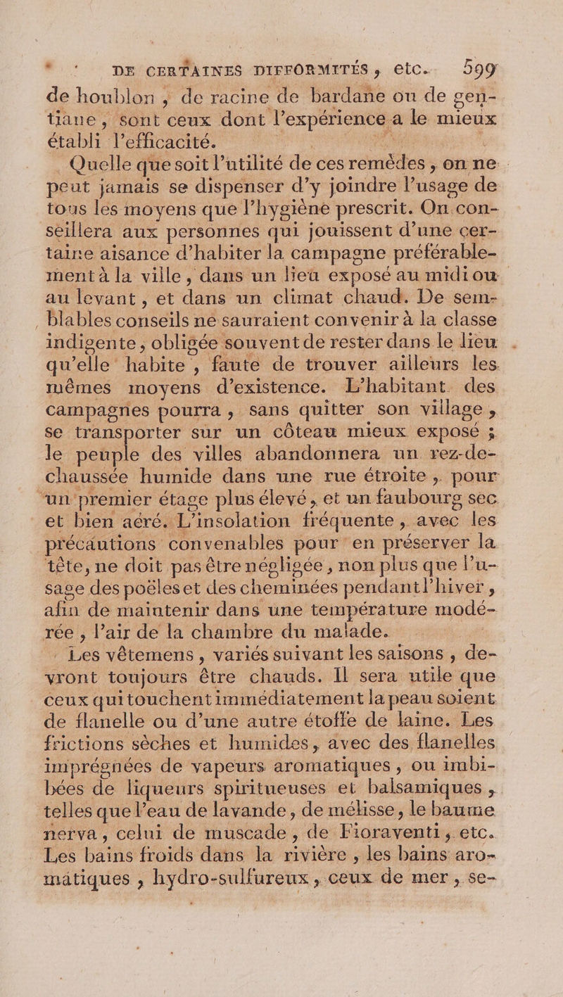 de houblon , de racine de bardane on de gen- tiane , sont ceux dont l'expérience. a le mieux étabh l'efficacité. Quelle que soit l’ ntilité de ces rénness &gt;onne peut jamais se dispenser d’y joindre l'usage de tous les moyens que l hygiène prescrit. Qu con- seillera aux personnes qui jouissent d’une cer- taire aisance d’habiter la campagne préférable- ment à la ville, dans un lieu exposé au midiow au levant, et due un climat chaud. De sem- Blables Rte né sauraient convenir à la classe indigente, obligée souvent de rester dans le lieu qu lé Habite - , faute de trouver ailleurs les. muêmes moyens d'existence. L’habitant des campagnes pourra ; Sans quitter son village , se transporter sur un côteaw mieux exposé ; le peuple des villes abandonnera un rez- de- chaussée humide dans une rue étroite ,; pour ‘un: premier étage plus élevé, et un faubourg sec et bien aéré. L’insolation fréquente , avec les précautions convenables pour en préserver la tête, ne doit pas être négligée , non plus que l’u- sage des poëleset des chemmées pendantlhiver, a bu de maintenir dans une température modé- rée , l’air de la chambre du maïade. | . Les vêtemens &gt; variés suivant les saisons , de- vront toujours être chauds. Il sera nie que ceux qui touchent immédiatement la peau soient de flanelle ou d’une autre étoffe de laine. Les frictions sèches et humides, avec des flanelles imprésnées de vapeurs aromatiques , ou imbi- bées de liqueurs spiritueuses et balsamiques , telles que l’eau de lavande, de méhsse, le baume nerva, celui de muscade ) de Hdi etc. Les Hs froids dans la rivière , les bains aro- mätiques , hydro-sulfureux , ceux de mer, se-