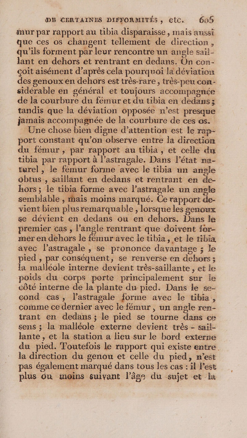 mur par rapport au tibia disparaisse , mais aussi que ces os changent tellement de direction, qu’ils forment par leur rencontre un angle saii- lant en dehors et rentrant en dedans. On con- çoit aisément d’après cela pourquoi la déviation des genoux en dehors est très-rare , très-peu con sidérable en général et toujours accompagnée de la courbure du fémur et du tibia en dedans; tandis que la déviation opposée n’est presque jamais accompagnée de la courbure de ces os. Une chose bien digne d’attention est Île rap- port constant qu’on observe entre la direction du fémur, par rapport au tibia , et celle dm tibia par rapport à l’astragale. Dans l’état na- turel , le fémur forme avec le tibia un angle obtus , saïillant en dedans et rentrant en de- hors ; le tibia forme avec l’astragale un angle semblable ; hais moins marqué. Ce rapport de- vient bien plus remarquable , lorsque les genoux se dévient en dedans ou en dehors. Dans le premier cas , l'angle rentrant que doivent for- mer en dehors le fémur avec le tibia, et le tibia avec l’astragale , se prononce davantage ; le pied , par conséquent, se renverse en dehors ; la malléole interne devient très-saillante , et le poids du corps perte principalement sur le côté interne de la plante du pied. Dans le se- cond cas, lastragale forme avec le tibia, comme ce dernier avec le fémur , un angle ren- trant en dedans ; le pied se tourne dans ce sens ; la malléole externe devient très - sail- lante , et la station a lieu sur le bord exterse du pied. Toutefois le rapport qui existe entre la direction du genou et celle du pied, n’est pas également marqué dans tous les cas : il l’est plus Où moins suivant l’âge du sujet et la
