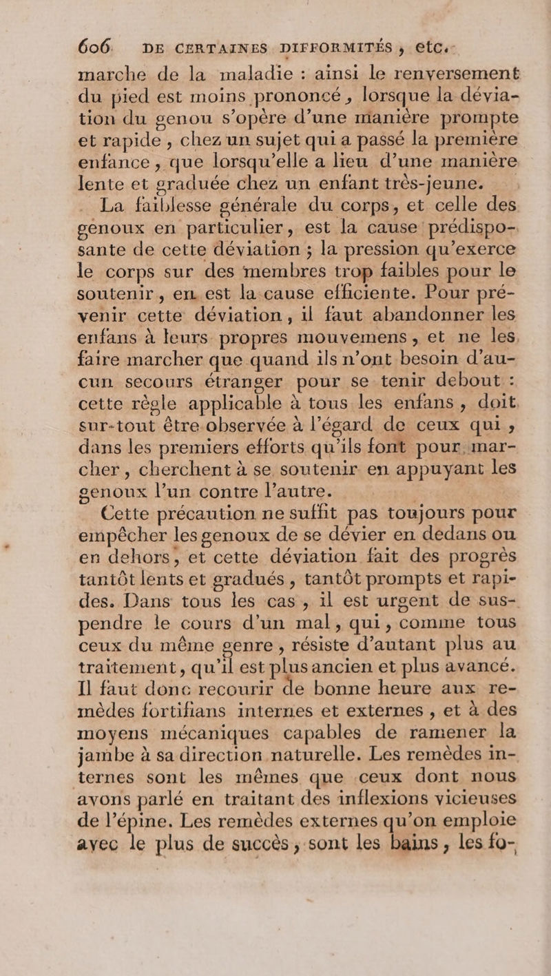 marche de la maladie : ainsi le renversement du pied est moins prononcé, lorsque la dévia- tion du genou s’opère d’une manière prompte et rapide , chez un sujet qui a passé la première enfance , que lorsqu'elle a lieu d’une manière lente et graduée chez un enfant très-jeune. . La faiblesse générale du corps, et celle des genoux en particulier, est la cause prédispo- sante de cette déviation ; la pression qu’exerce le corps sur des membres trop faibles pour le soutenir, er est la cause efficiente. Pour pré- venir cette déviation, il faut abandonner les enfans à leurs propres mouvemens , et ne les, faire marcher que quand ils n’ont besoin d’au- cun secours étranger pour se tenir debout : cette règle applicable à tous les enfans, doit. sur-tout être observée à l’égard de ceux qui ; dans les premiers efforts qu'ils font pour mar- cher, cherchent à se soutenir en appuyant les genoux l’un contre l’autre. ; | Cette précaution ne suffit pas toujours pour empêcher les genoux de se dévier en dedans ou en dehors, et cette déviation fait des progrès tantôt lents et gradués , tantôt prompts et rapi- des. Dans tous les cas, il est urgent de sus- pendre le cours d’un mal, qui, comme tous ceux du même genre, résiste d'autant plus au traitement, qu'il est plus ancien et plus avance. Il faut donc recourir de bonne heure aux re- mèdes fortifians internes et externes , et à des moyens mécaniques capables de ramener la jambe à sa direction naturelle. Les remèdes in- ternes sont les mêmes que ceux dont nous avons parlé en traitant des inflexions vicieuses de l’épine. Les remèdes externes qu’on emploie ayec le plus de succès ; sont les bains, Les fo-