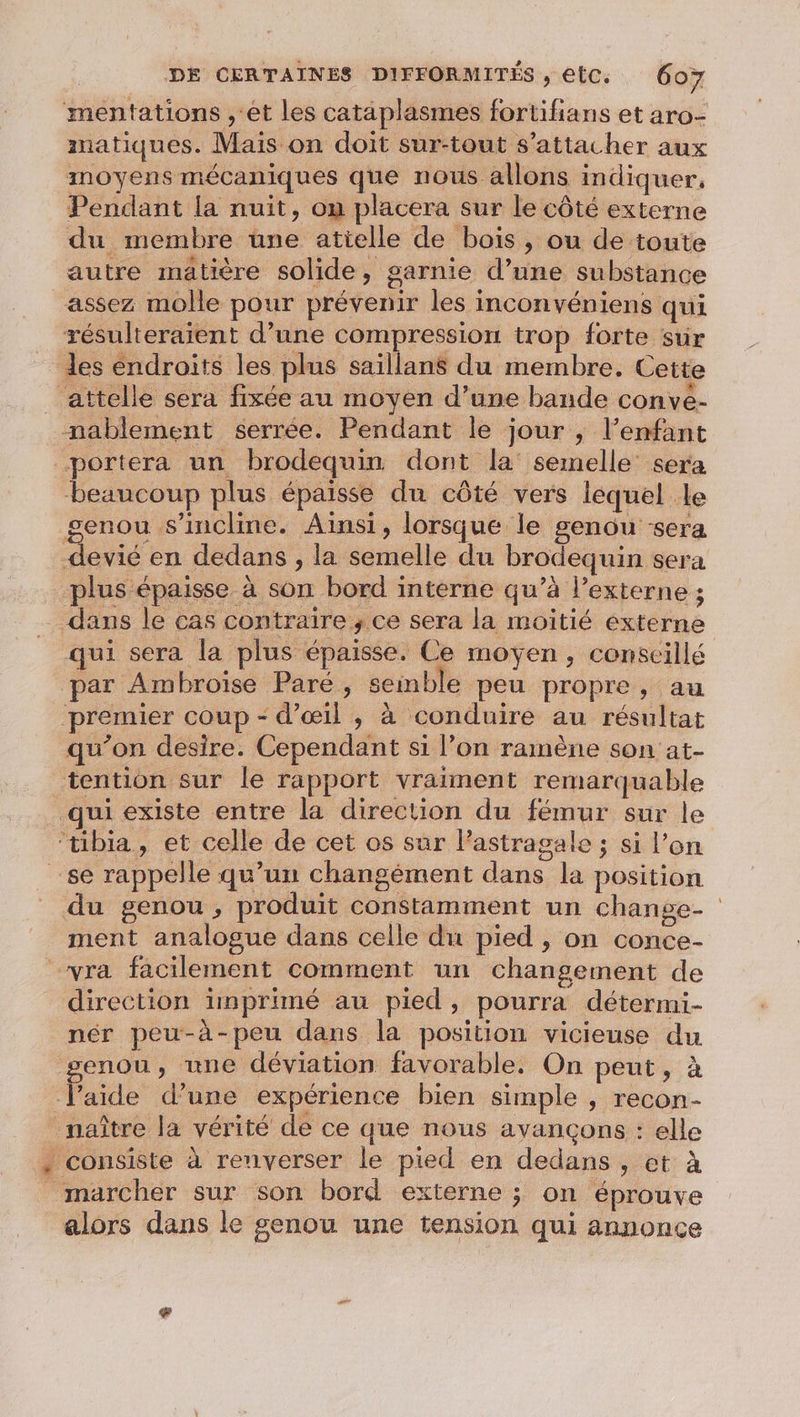 mentations , et Les cataplasmes fortifians et aro- matiques. Mais on doit sur-tout s'attacher aux moyens mécaniques que nous allons indiquer, Pendant la nuit, on placera sur le côté externe du membre une atielle de bois, ou de toute autre matière solide, garnie d’une substance assez molle pour prévenir les inconvéniens qui résulteraient d’une compression trop forte sur les éndroits les plus saillans du membre. Cette attelle sera fixée au moyen d’une bande conve- nablement serrée. Pendant le jour ; l’enfant portera un brodequin dont la semelle’ sera beaucoup plus épaisse du côté vers lequel le genou s'incline. Ainsi, lorsque le genou sera devié en dedans , la semelle du brodequin sera plus épaisse à son bord interne qu’à lexterne ; dans le cas contraire , ce sera la moitié externe qui sera la plus épaisse. Ce moyen, conscillé par Ambroise Paré, semble peu propre, au ‘premier coup - d'œil ; à conduire au résultat qu’on desire. Cependant si l’on ramène son at- tention sur le rapport vraiment remarquable qui existe entre la direction du fémur sur le ‘tibia, et celle de cet os sur Pastragale ; si l’on se rappelle qu’un changément dans la position du genou, produit constamment un change- ment analogue dans celle du pied , on conce- “yra facilement comment un changement de direction imprimé au pied, pourra détermi- pér peu-à-peu dans la position vicieuse du enou, une déviation favorable. On peut, à laide d’une expérience bien simple ; recon- naître la vérité de ce que nous avançons : elle . consiste à renverser le pied en dedans , et à marcher sur son bord externe ; on éprouve alors dans le genou une tension qui annonce