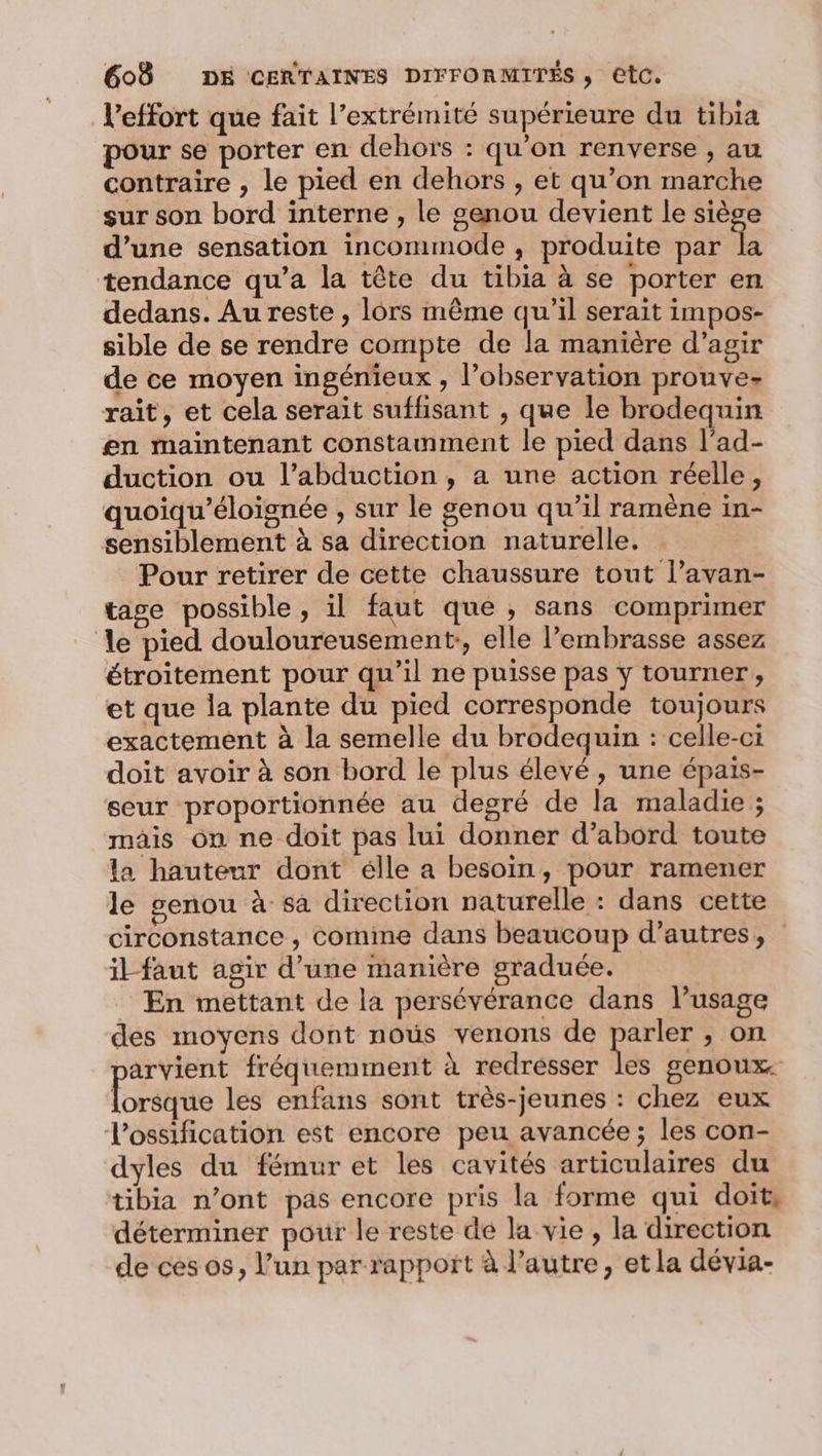 l'effort que fait l’extrémité supérieure du tibia pour se porter en dehors : qu’on renverse , au contraire , le pied en dehors , et qu’on marche sur son bord interne , le genou devient le siège d’une sensation incommode ,; produite par fa tendance qu’a la tête du tibia à se porter en dedans. Au reste , lors même qu’il serait impos- sible de se rendre compte de la manière d’agir de ce moyen ingénieux , l’observation prouve- raît, et cela serait suffisant , que le brodequin en maintenant constamment le pied dans l’ad- duction ou l’abduction , a une action réelle, quoiqu’éloignée , sur le genou qu’il ramène in- sensiblement à sa direction naturelle. Pour retirer de cette chaussure tout l’avan- tage possible, il faut que , sans comprimer le pied douloureusement:, elle l’embrasse assez étroitement pour qu'il ne puisse pas y tourner, et que la plante du pied corresponde toujours exactement à la semelle du brodequin : celle-ci doit avoir à son bord le plus élevé, une épais- seur proportionnée au degré de la maladie ; mais on ne doit pas lui donner d’abord toute la hauteur dont élle a besoin, pour ramener le genou à sa direction naturelle : dans cette circonstance , comme dans beaucoup d’autres, il-faut agir d’une manière graduée. En mettant de la persévérance dans l’usage des moyens dont noûs venons de parler , on arvient fréquemment à redresser les genoux. Eoritrée les enfans sont très-jeunes : chez eux Vossification est encore peu avancée; les con- dyles du fémuret les cavités articulaires du tibia n’ont pas encore pris la forme qui doit, déterminer pour le reste dé la vie, la direction de ces os, l’un parrapport à l’autre, et la dévia-