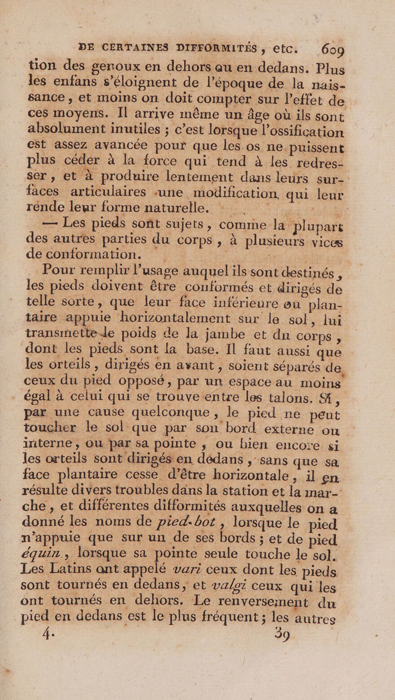 tion des geroux en dehors au en dedans. Plus les enfans s’éloignent de l’époque de la nais- sance , et moins on doit compter sur l'effet de ces moyens. Il arrive même un âge où ils sont absolument inutiles ; c’est lorsque l’ossification est assez avancée pour que les.os ne puissent plus céder à la force qui tend à les redres- ser , et à produire lentement dans leurs sur- faces articulaires ‘une modification, qui leur rénde leur forme naturelle, PP — Les pieds sont sujets, comme la plupart des autres parties du COrps ; à plusieurs vices de conformation. ie : Pour remplir l’usage auquel ils sont destinés , les pieds doivent être conformés et dirigés de telle sorte, que leur face inférieure ou plan- taire appuie horizontalement sur le sol, lui transmettede poids de la jambe et du COFrps , dont les pieds sont la base. Il faut aussi que les orteils , dirigés en avant , soient séparés de, ceux du pied opposé, par un espace au moins égal à celui qui se trouve entre les talons. S, par une cause quelconque , le pied ne peut toucher le sol que par son bord externe ou interne , Où par Sa pointe , ou bien encore si les orteils sont dirigés en dédans , sans que sa face plantaire cesse d’être horizontale, il en. résulte divers troubles dans la station et la mar che, et différentes difformités auxquelles on a donné les noms de pied.bot , lorsque le pied n’appuie que sur un de ses bords ; et de pied équin , lorsque sa pointe seule touche le sol. Les Latins ant appelé vari ceux dont les pieds. sont tournés en dedans, et valet ceux qui les ont tournés en dehors. Le renversement du pied en dedans est le plus fréquent ; les autres 4. 39 |